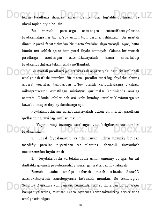 lozim.   Parollarni   shunday   tanlash   lozimki,   ular   lug’atda   bo’lmasin   va
ularni topish qiyin bo’lsin.
Bir   martali   parollarga   asoslangan   autentifikatsiyalashda
foydalanishga   har   bir   so’rov   uchun   turli   parollar   ishlatiladi.   Bir   martali
dinamik parol faqat tizimdan bir marta foydalanishga yaroqli. Agar, hatto
kimdir   uni   ushlab   qolsa   ham   parol   foyda   bermaydi.   Odatda   bir   martali
parollarga   asoslangan   autentfikatsiyalash   tizimi   masofadagi
foydalanuvchilarni tekshirishda qo’llaniladi.  
Bir martali parollarni generatsiyalash apparat yoki dasturiy usul oqali
amalga oshirilishi mumkin. Bir martali parollar asosidagi foydalanishning
apparat   vositalari   tashqaridan   to’lov   plastik   kartochkalariga   o’xshash
mikroprotsessor   o’rnatilgan   miniatyur   qurilmalar   ko’rinishda   amalga
oshiradi.   Odatda   kalitlar   deb   ataluvchi   bunday   kartalar   klaviaturaga   va
katta bo’lmagan displey darchasiga ega.
Foydalanuvchilarni   autentifikatsiyalash   uchun   bir   martali   parollarni
qo’llashning quyidagi usullari ma’lum:
1.   Yagona   vaqt   tizimiga   asoslangan   vaqt   belgilari   mexanizmidan
foydalanish. 
2.     Legal   foydalanuvchi   va   tekshiruvchi   uchun   umumiy   bo’lgan
tasodifiy   parollar   ruyxatidan   va   ularning   ishonchli   sinxronlash
mexanizmidan foydalanish. 
3.       Foydalanuvchi   va   tekshiruvchi   uchun   umumiy   bo’lgan   bir   xil
dastlabki qiymatli psevdotasodifiy sonlar generatoridan foydalanish.
Birinchi   usulni   amalga   oshirish   misoli   sifatida   SecurID
autentikatsiyalash   texnologiyasini   ko’rsatish   mumkin.   Bu   texnologiya
Security   Dynamics   kompaniyasi   tomonidan   ishlab   chiqilgan   bo’lib,   qator
kompaniyalarning,   xususan   Cisco   Systems   kompaniyasining   serverlarida
amalga oshirilgan.
39 