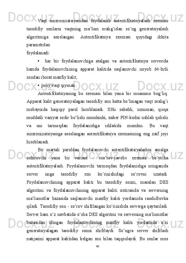 Vaqt   sinxronizatsiyasidan   foydalanib   autentifikatsiyalash   sxemasi
tasodifiy   sonlarni   vaqtning   ma’lum   oralig’idan   so’ng   generatsiyalash
algoritmiga   asoslangan.   Autentifikatsiya   sxemasi   quyidagi   ikkita
parametrdan 
foydalanadi:
•     har   bir   foydalanuvchiga   atalgan   va   autentifikatsiya   serverida
hamda   foydalanuvchining   apparat   kalitida   saqlanuvchi   noyob   64-bitli
sondan iborat maxfiy kalit; 
•  joriy vaqt qiymati.
Autentifikatsiyaning   bu   sxemasi   bilan   yana   bir   muammo   bog’liq.
Apparat kalit generatsiyalagan tasodifiy son katta bo’lmagan vaqt oralig’i
mobaynida   haqiqiy   parol   hisoblanadi.   SHu   sababli,   umuman,   qisqa
muddatli vaziyat sodir bo’lishi mumkinki, xaker PIN-kodni ushlab qolishi
va   uni   tarmoqdan   foydalanishga   ishlatishi   mumkin.   Bu   vaqt
sinxronizatsiyasiga   asoslangan   autentifikatsiya   sxemasining   eng   zaif   joyi
hisoblanadi. 
Bir   martali   paroldan   foydalanuvchi   autentifikatsiyalashni   amalga
oshiruvchi   yana   bir   variant   -   «so’rov-javob»   sxemasi   bo’yicha
autentifikatsiyalash.   Foydalanuvchi   tarmoqdan   foydalanishga   uringanida
server   unga   tasodifiy   son   ko’rinishidagi   so’rovni   uzatadi.
Foydalanuvchining   apparat   kaliti   bu   tasodifiy   sonni,   masalan   DES
algoritmi   va   foydalanuvchining   apparat   kaliti   xotirasida   va   serverning
ma’lumotlar   bazasida   saqlanuvchi   maxfiy   kaliti   yordamida   rasshifrovka
qiladi. Tasodifiy son - so’rov shifrlangan ko’rinishda serverga qaytariladi.
Server ham o’z navbatida o’sha DES algoritmi va serverning ma’lumotlar
bazasidan   olingan   foydalanuvchining   maxfiy   kaliti   yordamida   o’zi
generatsiyalagan   tasodifiy   sonni   shifrlaydi.   So’ngra   server   shifrlash
natijasini   apparat   kalitidan   kelgan   son   bilan   taqqoslaydi.   Bu   sonlar   mos
40 