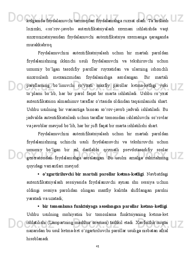 kelganida foydalanuvchi tarmoqdan foydalanishga ruxsat oladi. Ta’kidlash
lozimki,   «so’rov-javob»   autentifikatsiyalash   sxemasi   ishlatishda   vaqt
sinxronizatsiyasidan   foydalanuvchi   autentifikatsiya   sxemasiga   qaraganda
murakkabroq.
Foydalanuvchini   autentifikatsiyalash   uchun   bir   martali   paroldan
foydalanishning   ikkinchi   usuli   foydalanuvchi   va   tekshiruvchi   uchun
umumiy   bo’lgan   tasodifiy   parollar   ruyxatidan   va   ularning   ishonchli
sinxronlash   mexanizmidan   foydalanishga   asoslangan.   Bir   martali
parollarning   bo’linuvchi   ro’yxati   maxfiy   parollar   ketma-ketligi   yoki
to’plami   bo’lib,   har   bir   parol   faqat   bir   marta   ishlatiladi.   Ushbu   ro’yxat
autentifikatsion almashinuv taraflar o’rtasida oldindan taqsimlanishi shart.
Ushbu   usulning   bir   variantiga   binoan   so’rov-javob   jadvali   ishlatiladi.   Bu
jadvalda autentifikatsilash uchun taraflar tomonidan ishlatiluvchi so’rovlar
va javoblar mavjud bo’lib, har bir juft faqat bir marta ishlatilishi shart.
Foydalanuvchini   autentifikatsiyalash   uchun   bir   martali   paroldan
foydalanishning   uchinchi   usuli   foydalanuvchi   va   tekshiruvchi   uchun
umumiy   bo’lgan   bir   xil   dastlabki   qiymatli   psevdotasodifiy   sonlar
generatoridan   foydalanishga   asoslangan.   Bu   usulni   amalga   oshirishning
quyidagi variantlari mavjud:
•    o’zgartiriluvchi bir martali parollar ketma-ketligi . Navbatdagi
autentifikatsiyalash   sessiyasida   foydalanuvchi   aynan   shu   sessiya   uchun
oldingi   sessiya   parolidan   olingan   maxfiy   kalitda   shifrlangan   parolni
yaratadi va uzatadi; 
•    bir tomonlama funktsiyaga asoslangan parollar ketma-ketligi .
Ushbu   usulning   mohiyatini   bir   tomonlama   funktsiyaning   ketma-ket
ishlatilishi (Lampartning mashhur sxemasi) tashkil etadi. Xavfsizlik nuqtai
nazaridan bu usul ketma-ket o’zgartiriluvchi parollar usuliga nisbatan afzal
hisoblanadi.
41 