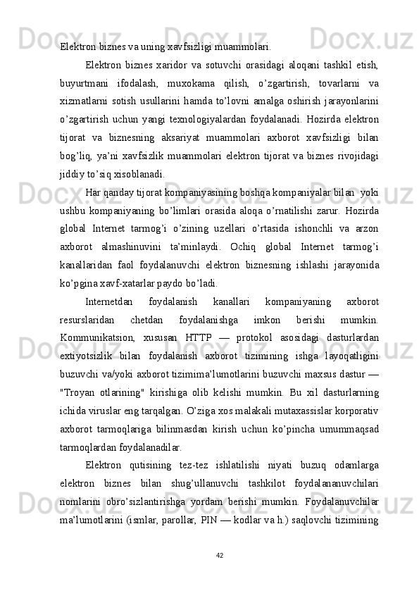 Elektron biznes va uning xavfsizligi muammolari.
Elektron   biznes   xaridor   va   sotuvchi   orasidagi   aloqani   tashkil   etish,
buyurtmani   ifodalash,   muxokama   qilish,   o’zgartirish,   tovarlarni   va
xizmatlarni   sotish   usullarini   hamda   to’lovni   amalga   oshirish   jarayonlarini
o’zgartirish   uchun   yangi   texnologiyalardan   foydalanadi.   Hozirda   elektron
tijorat   va   biznesning   aksariyat   muammolari   axborot   xavfsizligi   bilan
bog’liq,   ya’ni   xavfsizlik   muammolari   elektron   tijorat   va   biznes  rivojidagi
jiddiy to’siq xisoblanadi.  
Har qanday tijorat kompaniyasining boshqa kompaniyalar bilan  yoki
ushbu   kompaniyaning   bo’limlari   orasida   aloqa   o’rnatilishi   zarur.   Hozirda
global   Internet   tarmog’i   o’zining   uzellari   o’rtasida   ishonchli   va   arzon
axborot   almashinuvini   ta’minlaydi.   Ochiq   global   Internet   tarmog’i
kanallaridan   faol   foydalanuvchi   elektron   biznesning   ishlashi   jarayonida
ko’pgina xavf-xatarlar paydo bo’ladi.
Internetdan   foydalanish   kanallari   kompaniyaning   axborot
resurslaridan   chetdan   foydalanishga   imkon   berishi   mumkin.
Kommunikatsion,   xususan   HTTP   —   protokol   asosidagi   dasturlardan
extiyotsizlik   bilan   foydalanish   axborot   tizimining   ishga   layoqatligini
buzuvchi va/yoki axborot tizimima’lumotlarini buzuvchi maxsus dastur —
"Troyan   otlarining"   kirishiga   olib   kelishi   mumkin.   Bu   xil   dasturlarning
ichida viruslar eng tarqalgan. O’ziga xos malakali mutaxassislar korporativ
axborot   tarmoqlariga   bilinmasdan   kirish   uchun   ko’pincha   umummaqsad
tarmoqlardan foydalanadilar.
Elektron   qutisining   tez-tez   ishlatilishi   niyati   buzuq   odamlarga
elektron   biznes   bilan   shug’ullanuvchi   tashkilot   foydalananuvchilari
nomlarini   obro’sizlantirishga   yordam   berishi   mumkin.   Foydalanuvchilar
ma’lumotlarini (ismlar, parollar, PIN — kodlar va h.) saqlovchi tizimining
42 