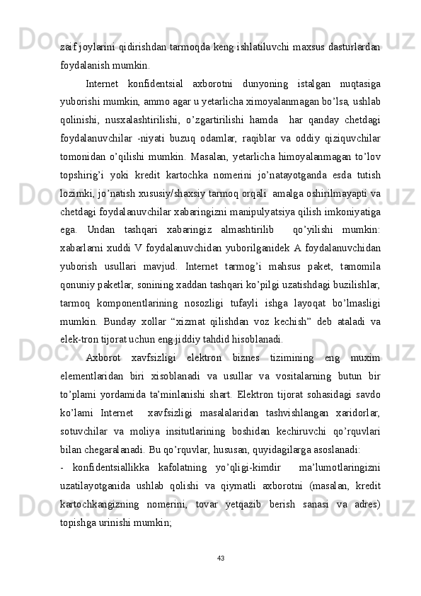 zaif joylarini qidirishdan tarmoqda keng ishlatiluvchi maxsus dasturlardan
foydalanish mumkin.  
Internet   konfidentsial   axborotni   dunyoning   istalgan   nuqtasiga
yuborishi mumkin, ammo agar u yetarlicha ximoyalanmagan bo’lsa, ushlab
qolinishi,   nusxalashtirilishi,   o’zgartirilishi   hamda     har   qanday   chetdagi
foydalanuvchilar   -niyati   buzuq   odamlar,   raqiblar   va   oddiy   qiziquvchilar
tomonidan   o’qilishi   mumkin.   Masalan,   yetarlicha   himoyalanmagan   to’lov
topshirig’i   yoki   kredit   kartochka   nomerini   jo’natayotganda   esda   tutish
lozimki, jo’natish xususiy/shaxsiy tarmoq orqali  amalga oshirilmayapti va
chetdagi foydalanuvchilar xabaringizni manipulyatsiya qilish imkoniyatiga
ega.   Undan   tashqari   xabaringiz   almashtirilib     qo’yilishi   mumkin:
xabarlarni xuddi V foydalanuvchidan yuborilganidek A foydalanuvchidan
yuborish   usullari   mavjud.   Internet   tarmog’i   mahsus   paket,   tamomila
qonuniy paketlar, sonining xaddan tashqari ko’pilgi uzatishdagi buzilishlar,
tarmoq   komponentlarining   nosozligi   tufayli   ishga   layoqat   bo’lmasligi
mumkin.   Bunday   xollar   “xizmat   qilishdan   voz   kechish”   deb   ataladi   va
elek-tron tijorat uchun eng jiddiy tahdid hisoblanadi.
Axborot   xavfsizligi   elektron   biznes   tizimining   eng   muxim
elementlaridan   biri   xisoblanadi   va   usullar   va   vositalarning   butun   bir
to’plami   yordamida   ta’minlanishi   shart.   Elektron   tijorat   sohasidagi   savdo
ko’lami   Internet     xavfsizligi   masalalaridan   tashvishlangan   xaridorlar,
sotuvchilar   va   moliya   insitutlarining   boshidan   kechiruvchi   qo’rquvlari
bilan chegaralanadi. Bu qo’rquvlar, hususan, quyidagilarga asoslanadi:
-   konfidentsiallikka   kafolatning   yo’qligi-kimdir     ma’lumotlaringizni
uzatilayotganida   ushlab   qolishi   va   qiymatli   axborotni   (masalan,   kredit
kartochkangizning   nomerini,   tovar   yetqazib   berish   sanasi   va   adres)
topishga urinishi mumkin; 
43 