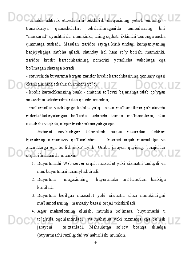 -   amalda   ishtirok   etuvchilarni   tekshirish   darajasining   yetarli   emasligi   -
tranzaktsiya   qatnashchilari   tekshirilmaganida   tomonlarning   biri
“maskarad” uyushtirishi  mumkinki, uning oqibati  ikkinchi tomonga ancha
qimmatga   tushadi.   Masalan,   xaridor   saytga   kirib   undagi   kompaniyaning
haqiqiyligiga   shubha   qiladi,   shunday   hol   ham   ro’y   berishi   mumkinki,
xaridor   kredit   kartochkasining   nomerini   yetarlicha   vakolatga   ega
bo’lmagan shaxsga beradi; 
- sotuvchida buyurtma bergan xaridor kredit kartochkasining qonuniy egasi
ekanliginining tekshirish imkoni yo’q;   
- kredit kartochkasining bank - emitenti to’lovni bajarishga talab qo’ygan
sotuvchini tekshirishni istab qolishi mumkin;
-   ma’lumotlar   yaxlitligiga   kafolat   yo’q   -   xatto   ma’lumotlarni   jo’natuvchi
indentifikatsiyalangan   bo’lsada,   uchinchi   tomon   ma’lumotlarni,   ular
uzatilishi vaqtida, o’zgartirish imkoniyatiga ega.  
Axborot   xavfsizligini   ta’minlash   nuqtai   nazaridan   elektron
tijoratning   namunaviy   qo’llanilishini   —   Internet   orqali   maxsulotga   va
xizmatlarga   ega   bo’lishni   ko’raylik.   Ushbu   jarayon   quyidagi   bosqichlar
orqali ifodalanishi mumkin.
1. Buyurtmachi  Web-server  orqali   maxsulot  yoki  xizmatni   tanlaydi  va
mos buyurtmani rasmiylashtiradi.  
2. Buyurtma     magazinning     buyurtmalar   ma’lumotlari   bankiga
kiritiladi.  
3. Buyurtma   berilgan   maxsulot   yoki   xizmatni   olish   mumkinligini
ma’lumotlarning   markaziy bazasi orqali tekshiriladi. 
4. Agar   mahsulotning   olinishi   mumkin   bo’lmasa,   buyurmachi   u
to’g’rida   ogohlantiriladi     va   mahsulot   yoki   xizmatga   ega   bo’lish
jarayoni     to’xtatiladi.   Mahsulotga   so’rov   boshqa   skladga
(buyurtmachi roziligida) yo’naltirilishi mumkin.  
44 