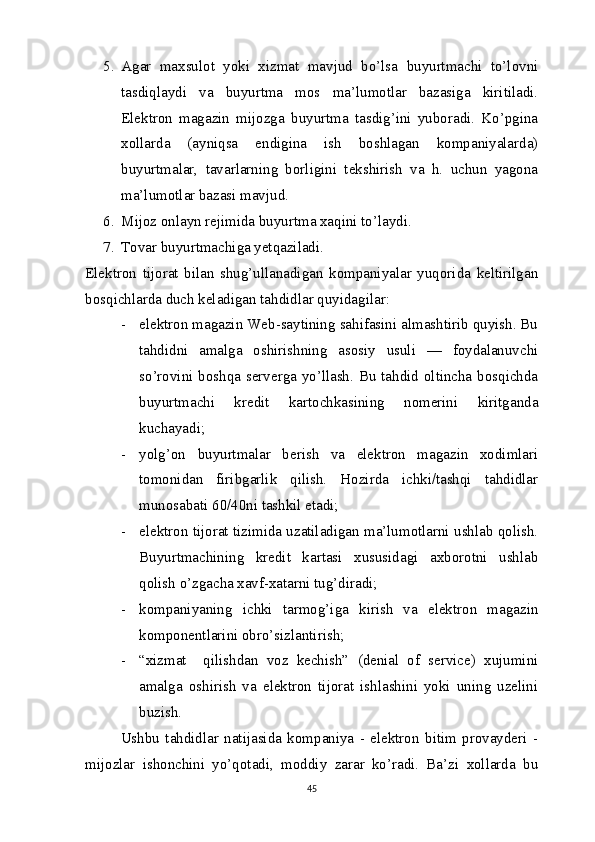 5. Agar   maxsulot   yoki   xizmat   mavjud   bo’lsa   buyurtmachi   to’lovni
tasdiqlaydi   va   buyurtma   mos   ma’lumotlar   bazasiga   kiritiladi.
Elektron   magazin   mijozga   buyurtma   tasdig’ini   yuboradi.   Ko’pgina
xollarda   (ayniqsa   endigina   ish   boshlagan   kompaniyalarda)
buyurtmalar,   tavarlarning   borligini   tekshirish   va   h.   uchun   yagona
ma’lumotlar bazasi mavjud.
6. Mijoz onlayn rejimida buyurtma xaqini to’laydi. 
7. Tovar buyurtmachiga yetqaziladi.
Elektron   tijorat   bilan   shug’ullanadigan   kompaniyalar   yuqorida   keltirilgan
bosqichlarda duch keladigan tahdidlar quyidagilar:
- elektron magazin Web-saytining sahifasini almashtirib quyish. Bu
tahdidni   amalga   oshirishning   asosiy   usuli   —   foydalanuvchi
so’rovini boshqa serverga yo’llash. Bu tahdid oltincha bosqichda
buyurtmachi   kredit   kartochkasining   nomerini   kiritganda
kuchayadi; 
- yolg’on   buyurtmalar   berish   va   elektron   magazin   xodimlari
tomonidan   firibgarlik   qilish.   Hozirda   ichki/tashqi   tahdidlar
munosabati 60/40ni tashkil etadi; 
- elektron tijorat tizimida uzatiladigan ma’lumotlarni ushlab qolish.
Buyurtmachining   kredit   kartasi   xususidagi   axborotni   ushlab
qolish o’zgacha xavf-xatarni tug’diradi;  
- kompaniyaning   ichki   tarmog’iga   kirish   va   elektron   magazin
komponentlarini obro’sizlantirish; 
- “xizmat     qilishdan   voz   kechish”   (denial   of   service)   xujumini
amalga   oshirish   va   elektron   tijorat   ishlashini   yoki   uning   uzelini
buzish.
Ushbu   tahdidlar   natijasida   kompaniya   -   elektron   bitim   provayderi   -
mijozlar   ishonchini   yo’qotadi,   moddiy   zarar   ko’radi.   Ba’zi   xollarda   bu
45 