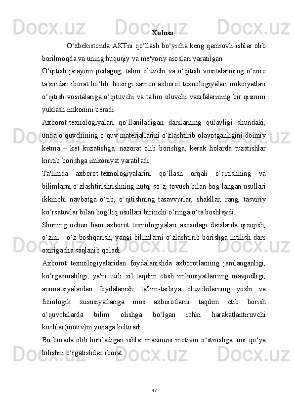 Xulosa
O‘zbekistonda AKTni qo‘llash bo‘yicha keng qamrovli ishlar olib
borilmoqda va uning huquqiy va me'yoriy asoslari yaratilgan.
O‘qitish   jarayoni   pedagog,   talim   oluvchi   va   o‘qitish   vositalarining   o‘zoro
ta'siridan iborat bo‘lib, hozirgi zamon axborot texnologiyalari imkoiyatlari
o‘qitish vositalariga o‘qituvchi va ta'lim oluvchi vazifalarining bir qismini
yuklash imkonini beradi
Axborot-texnologiyalari   qo‘llaniladigan   darslarning   qulayligi   shundaki,
unda o‘quvchining o‘quv materiallarini o‘zlashtirib olayotganligini doimiy
ketma   –   ket   kuzatishga,   nazorat   olib   borishga,   kerak   holarda   tuzatishlar
kiritib borishga imkoniyat yaratiladi. 
Ta'limda   axborot-texnologiyalarini   qo’llash   orqali   o‘qitishning   va
bilimlarni o‘zlashtirishrishning nutq, so‘z, tovush bilan bog‘langan usullari
ikkinchi   navbatga   o‘tib,   o‘qitishning   tasavvurlar,   shakllar,   rang,   tasviriy
ko‘rsatuvlar bilan bog‘liq usullari birinchi o‘ringa o‘ta boshlaydi. 
Shuning   uchun   ham   axborot   texnologiyalari   asosidagi   darslarda   qiziqish,
o‘zini - o‘z boshqarish, yangi bilimlarni o‘zlashtirib borishga intilish dars
oxirigacha saqlanib qoladi. 
Axborot   texnologiyalaridan   foydalanishda   axborotlarning   jamlanganligi,
ko‘rgazmaliligi,   ya'ni   turli   xil   taqdim   etish   imkoniyatlariiing   mavjudligi,
animatsiyalardan   foydalanish,   ta'lim-tarbiya   oluvchilarning   yoshi   va
fiziologik   xususiyatlariga   mos   axborotlarni   taqdim   etib   borish
o‘quvchilarda   bilim   olishga   bo‘lgan   ichki   harakatlantiruvchi
kuchlar(motiv)ni yuzaga keltiradi. 
Bu borada  olib  boriladigan ishlar mazmuni  motivni  o‘stirishga,  uni qo‘ya
bilishni o‘rgatishdan iborat.
47 