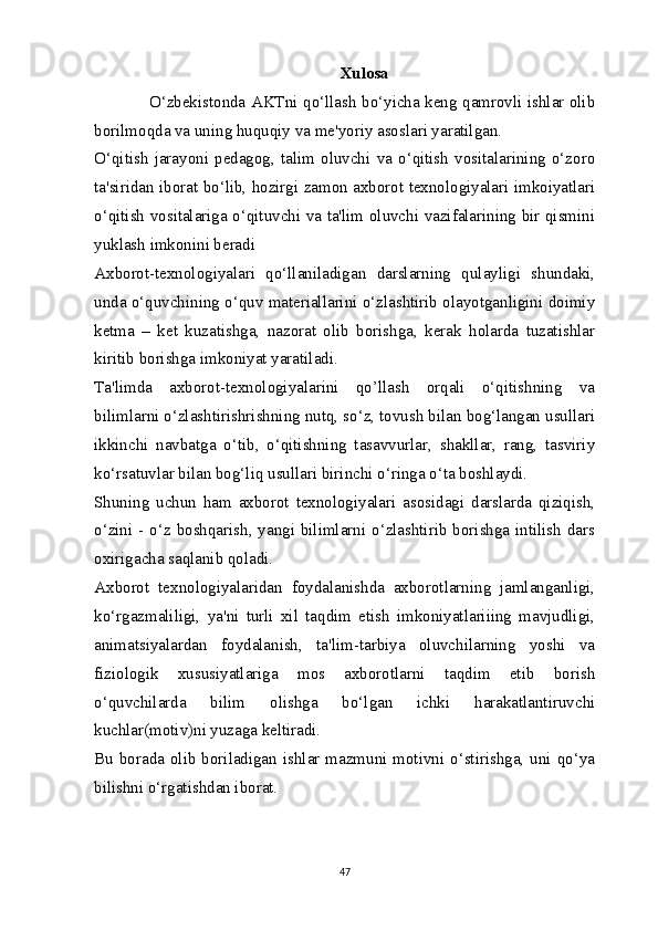 Xulosa
O‘zbekistonda AKTni qo‘llash bo‘yicha keng qamrovli ishlar olib
borilmoqda va uning huquqiy va me'yoriy asoslari yaratilgan.
O‘qitish   jarayoni   pedagog,   talim   oluvchi   va   o‘qitish   vositalarining   o‘zoro
ta'siridan iborat bo‘lib, hozirgi zamon axborot texnologiyalari imkoiyatlari
o‘qitish vositalariga o‘qituvchi va ta'lim oluvchi vazifalarining bir qismini
yuklash imkonini beradi
Axborot-texnologiyalari   qo‘llaniladigan   darslarning   qulayligi   shundaki,
unda o‘quvchining o‘quv materiallarini o‘zlashtirib olayotganligini doimiy
ketma   –   ket   kuzatishga,   nazorat   olib   borishga,   kerak   holarda   tuzatishlar
kiritib borishga imkoniyat yaratiladi. 
Ta'limda   axborot-texnologiyalarini   qo’llash   orqali   o‘qitishning   va
bilimlarni o‘zlashtirishrishning nutq, so‘z, tovush bilan bog‘langan usullari
ikkinchi   navbatga   o‘tib,   o‘qitishning   tasavvurlar,   shakllar,   rang,   tasviriy
ko‘rsatuvlar bilan bog‘liq usullari birinchi o‘ringa o‘ta boshlaydi. 
Shuning   uchun   ham   axborot   texnologiyalari   asosidagi   darslarda   qiziqish,
o‘zini - o‘z boshqarish, yangi bilimlarni o‘zlashtirib borishga intilish dars
oxirigacha saqlanib qoladi. 
Axborot   texnologiyalaridan   foydalanishda   axborotlarning   jamlanganligi,
ko‘rgazmaliligi,   ya'ni   turli   xil   taqdim   etish   imkoniyatlariiing   mavjudligi,
animatsiyalardan   foydalanish,   ta'lim-tarbiya   oluvchilarning   yoshi   va
fiziologik   xususiyatlariga   mos   axborotlarni   taqdim   etib   borish
o‘quvchilarda   bilim   olishga   bo‘lgan   ichki   harakatlantiruvchi
kuchlar(motiv)ni yuzaga keltiradi. 
Bu borada  olib  boriladigan ishlar mazmuni  motivni  o‘stirishga,  uni qo‘ya
bilishni o‘rgatishdan iborat.
47