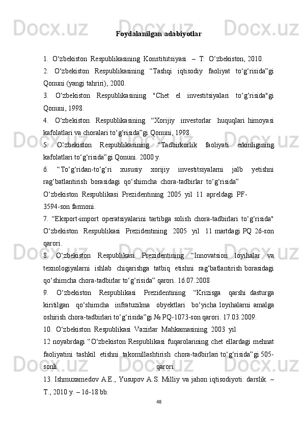 Foydalanilgan adabiyotlar
1.  O‘zbekiston  Respublikasining  Konstitutsiyasi.  –  T:  O‘zbekiston, 2010. 
2.   O‘zbekiston   Respublikasining   “Tashqi   iqtisodiy   faoliyat   to‘g‘risida”gi
Qonuni (yangi tahriri), 2000. 
3.     O‘zbekiston     Respublikasining     "Chet     el     investitsiyalari     to‘g‘risida"gi
Qonuni, 1998. 
4.     O‘zbekiston     Respublikasining     “Xorijiy     investorlar     huquqlari   himoyasi
kafolatlari va choralari to‘g‘risida”gi Qonuni, 1998. 
5.     O‘zbekiston     Respublikasining     “Tadbirkorlik     faoliyati     erkinligining
kafolatlari to‘g‘risida”gi Qonuni. 2000 y. 
6.   “To‘g‘ridan-to‘g‘ri   xususiy   xorijiy   investitsiyalarni   jalb   yetishni
rag‘batlantirish  borasidagi  qo‘shimcha  chora-tadbirlar  to‘g‘risida” 
O‘zbekiston  Respublikasi  Prezidentining  2005  yil  11  apreldagi  PF-
3594-son farmoni. 
7.   “Eksport-import   operatsiyalarini   tartibga   solish   chora-tadbirlari   to‘g‘risida"
O‘zbekiston     Respublikasi     Prezidentining     2005     yil     11   martdagi   PQ   26-son
qarori. 
8.   O‘zbekiston   Respublikasi   Prezidentining   “Innovatsion   loyihalar   va
texnologiyalarni   ishlab   chiqarishga   tatbiq   etishni   rag‘batlantirish borasidagi
qo‘shimcha chora-tadbirlar to‘g‘risida” qarori. 16.07.2008 
9.     O‘zbekiston     Respublikasi     Prezidentining     “Krizisga     qarshi   dasturga
kiritilgan     qo‘shimcha     infratuzilma     obyektlari     bo‘yicha   loyihalarni   amalga
oshirish chora-tadbirlari to‘g‘risida”gi № PQ-1073-son qarori. 17.03.2009. 
10.  O‘zbekiston  Respublikasi  Vazirlar  Mahkamasining  2003  yil 
12   noyabrdagi   “O‘zbekiston   Respublikasi   fuqarolarining   chet   ellardagi   mehnat
faoliyatini  tashkil  etishni  takomillashtirish  chora-tadbirlari to‘g‘risida”gi 505-
sonli   qarori.  
13.   Ishmuxamedov  A.E.,  Yusupov  A.S. Milliy  va jahon  iqtisodiyoti:  darslik.  –
T., 2010 y. – 16-18 bb. 
48 