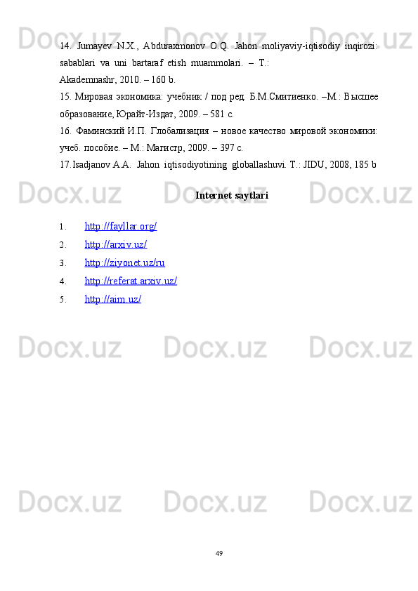 14.  Jumayev  N.X.,  Abduraxmonov  O.Q.  Jahon  moliyaviy-iqtisodiy  inqirozi:
sabablari  va  uni  bartaraf  etish  muammolari.   –   T .: 
Akademnashr , 2010. – 160  b . 
15. Мировая  экономика:  учебник /  под ред. Б.М.Смитиенко.  – M .: Высшее
iразование, Юрайт-Издат, 2009. – 581 с. 
16.   Фаминский   И.П.   Глiализация   –   новое   качество   мировz   экономики:
учеб. пriие. –  M .: Магистр, 2009. – 397 с. 
17.Isadjanov A.A.  Jahon  iqtisodiyotining  globallashuvi. T.: JIDU, 2008, 185 b
Internet saytlari
1. http://fayllar.org/   
2. http://arxiv.uz/   
3. http://ziyonet.uz/ru   
4. http://referat.arxiv.uz/   
5. http://aim.uz/   
49 