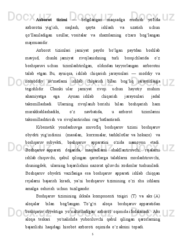 Axborot     tizimi     —     belgilangan     maqsadga     erishish     yo'lida
axborotni   yig‘ish,     saqlash,     qayta     ishlash     va     uzatish     uchun
qo‘llaniladigan     usullar,   vositalar     va     shaxslaming     o'zaro     bog‘langan
majmuasidir.
Axborot     tizimlari     jamiyat     paydo     bo‘lgan     paytdan     boshlab
mavjud,     chunki   jamiyat     rivojlanishning     turli     bosqichlarida     o‘z
boshqaruvi   uchun     tizimlashtirilgan,     oldindan   tayyorlangan     axborotni
talab   etgan. Bu,   ayniqsa,   ishlab   chiqarish   jarayonlari   —   moddiy   va
nomoddiy   ne'matlami   ishlab   chiqarish   bilan   bog‘liq   jarayonlaiga
tegishlidir.     Chunki   ular     jamiyat     rivoji     uchun     hayotiy     muhim
ahamiyatga     ega.     Aynan   ishlab     chiqarish     jarayonlari     jadal
takomillashadi.     Ularning     rivojlanib   borishi     bilan     boshqarish     ham
murakkablashadiki,     o‘z     navbatida,     u   axborot     tizimlarini
takomillashtirish  va  rivojlantirishni  rag‘batlantiradi.
Kibemetik   yondashuvga   muvofiq   boshqaruv   tizimi   boshqaruv
obyekti   yig‘indisini     (masalan,     korxonalar,   tashkilotlar   va   hokazo)     va
boshqaruv   subyekti,     boshqaruv     apparatini     o'zida     namoyon     etadi.
Boshqaruv   apparati     deganda,     maqsadlarni     shakllantiruvchi,     rejalarni
ishlab chiquvchi,   qabul   qilingan   qarorlarga   talablarni   moslashtiruvchi,
shuningdek,     ularning   bajarilishini   nazorat   qiluvchi   xodimlar   tushuniladi.
Boshqaruv   obyekti   vazifasiga   esa   boshqaruv   apparati   ishlab   chiqqan
rejalarni   bajarish   kiradi,   ya’ni   boshqaruv   tizimining   o‘zi   shu   ishlami
amalga  oshirish  uchun  tuzilgandir.
Boshqaruv   tizimining   ikkala   komponenti   toigiri   (T)   va   aks (A)
aloqalar     bilan     bog'langan.   To‘g‘ri     aloqa     boshqaruv   apparatidan
boshqaruv obyektiga  yo‘naltiriladigan  axborot  oqimida ifodalanadi.  Aks
aloqa   teskari     yo'nalishda   yuboriluvchi   qabul   qilingan   qarorlarning
bajarilishi  haqidagi  hisobot  axboroti  oqimida  o‘z aksini  topadi.
5 