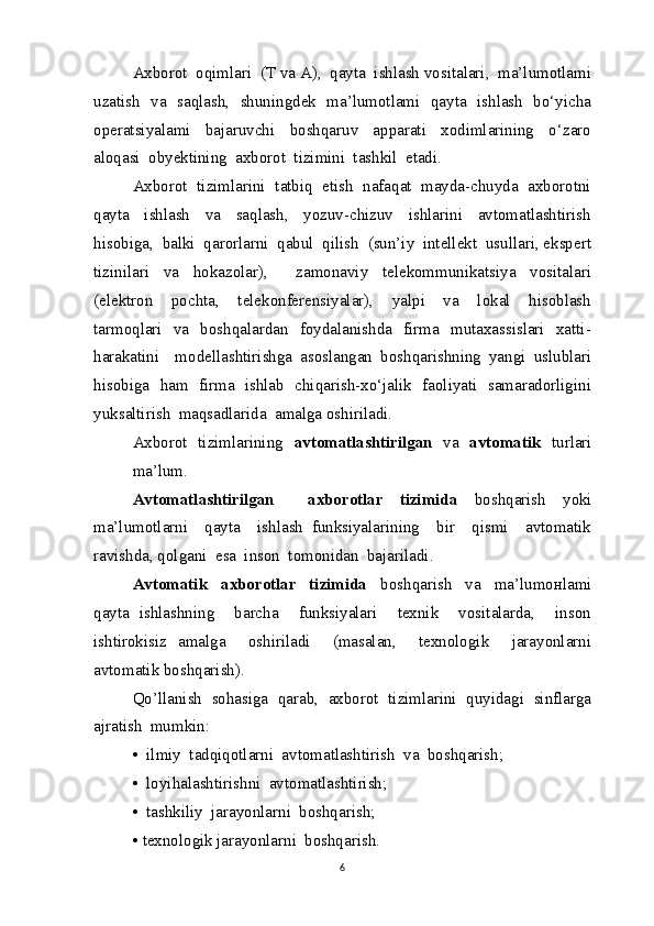 Axborot  oqimlari  (T va A),  qayta  ishlash vositalari,  ma’lumotlami
uzatish   va   saqlash,   shuningdek   ma’lumotlami   qayta   ishlash   bo‘yicha
operatsiyalami     bajaruvchi     boshqaruv     apparati     xodimlarining     o‘zaro
aloqasi  obyektining  axborot  tizimini  tashkil  etadi.
Axborot  tizimlarini  tatbiq  etish  nafaqat  mayda-chuyda  axborotni
qayta     ishlash     va     saqlash,     yozuv-chizuv     ishlarini     avtomatlashtirish
hisobiga,  balki  qarorlarni  qabul  qilish  (sun’iy  intellekt  usullari, ekspert
tizinilari   va   hokazolar),     zamonaviy   telekommunikatsiya   vositalari
(elektron     pochta,     telekonferensiyalar),     yalpi     va     lokal     hisoblash
tarmoqlari   va   boshqalardan   foydalanishda   firma   mutaxassislari   xatti-
harakatini     modellashtirishga   asoslangan   boshqarishning   yangi   uslublari
hisobiga   ham   firma   ishlab   chiqarish-xo‘jalik   faoliyati   samaradorligini
yuksaltirish  maqsadlarida  amalga oshiriladi.
Axborot   tizimlarining    avtomatlashtirilgan    va    avtomatik    turlari
ma’lum.
Avtomatlashtirilgan     axborotlar   tizimida   boshqarish   yoki
ma’lumotlarni     qayta     ishlash   funksiyalarining     bir     qismi     avtomatik
ravishda, qolgani  esa  inson  tomonidan  bajariladi.
Avtomatik     axborotlar     tizimida     boshqarish     va     ma’lumoнlami
qayta   ishlashning     barcha     funksiyalari     texnik     vositalarda,     inson
ishtirokisiz   amalga     oshiriladi     (masalan,     texnologik     jarayonlarni
avtomatik boshqarish).
Qo’llanish  sohasiga  qarab,  axborot  tizimlarini  quyidagi  sinflarga
ajratish  mumkin:
•  ilmiy  tadqiqotlarni  avtomatlashtirish  va  boshqarish;
•  loyihalashtirishni  avtomatlashtirish;
•  tashkiliy  jarayonlarni  boshqarish;
• texnologik jarayonlarni  boshqarish.
6 