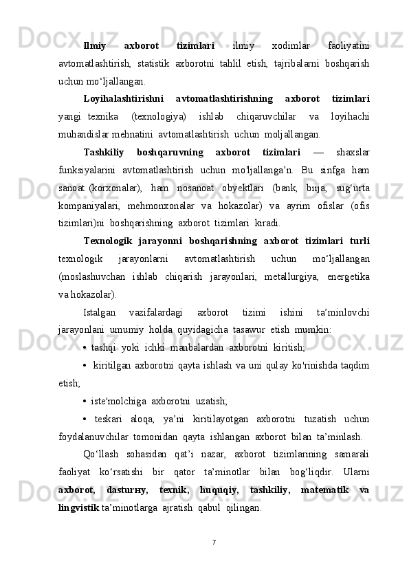 Ilmiy     axborot     tizimlari     ilmiy     xodimlar     faoliyatini
avtomatlashtirish,  statistik  axborotni  tahlil  etish,  tajribalarni  boshqarish
uchun mo‘ljallangan.
Loyihalashtirishni     avtomatlashtirishning     axborot     tizimlari
yangi   texnika     (texnologiya)     ishlab     chiqaruvchilar     va     loyihachi
muhandislar mehnatini  avtomatlashtirish  uchun  moljallangan.
Tashkiliy     boshqaruvning     axborot     tizimlari     —     shaxslar
funksiyalarini   avtomatlashtirish   uchun   mo'ljallanga’n.   Bu   sinfga   ham
sanoat   (korxonalar),     ham     nosanoat     obyektlari     (bank,     biija,     sug‘urta
kompaniyalari,   mehmonxonalar   va   hokazolar)   va   ayrim   ofislar   (ofis
tizimlari)ni  boshqarishning  axborot  tizimlari  kiradi.
Texnologik   jarayonni   boshqarishning    axborot   tizimlari   turli
texnologik     jarayonlarni     avtomatlashtirish     uchun     mo‘ljallangan
(moslashuvchan     ishlab     chiqarish     jarayonlari,     metallurgiya,     energetika
va hokazolar).
Istalgan     vazifalardagi     axborot     tizimi     ishini     ta’minlovchi
jarayonlani  umumiy  holda  quyidagicha  tasawur  etish  mumkin:
•  tashqi  yoki  ichki  manbalardan  axborotni  kiritish;
•   kiritilgan axborotni qayta ishlash va uni qulay ko'rinishda taqdim
etish;
•  iste'molchiga  axborotni  uzatish;
•     teskari     aloqa,     ya’ni     kiritilayotgan     axborotni     tuzatish     uchun
foydalanuvchilar  tomonidan  qayta  ishlangan  axborot  bilan  ta’minlash.
Qo‘llash     sohasidan     qat’i     nazar,     axborot     tizimlarining     samarali
faoliyat     ko‘rsatishi     bir     qator     ta’minotlar     bilan     bog‘liqdir.     Ularni
axborot,     dasturнy,     texnik,     huquqiy,     tashkiliy,     matematik     va
lingvistik  ta’minotlarga  ajratish  qabul  qilingan.
7 