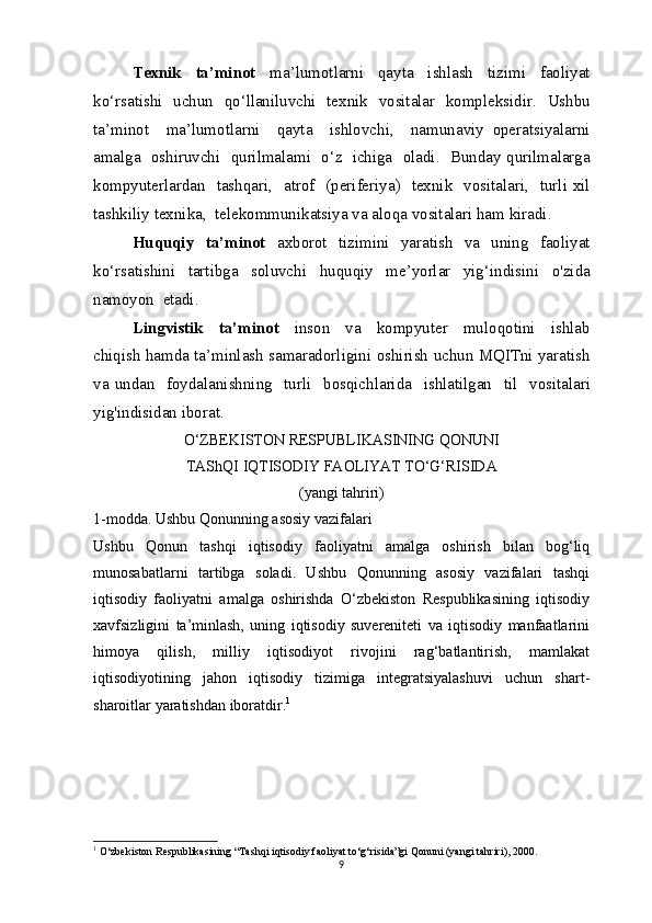 Texnik     ta ’ minot     ma ’ lumotlarni     qayta     ishlash     tizimi     faoliyat
ko ‘ rsatishi     uchun     qo ‘ llaniluvchi     texnik     vositalar     kompleksidir .    Ushbu
ta ’ minot     ma ’ lumotlarni     qayta     ishlovchi ,     namunaviy   operatsiyalarni
amalga     oshiruvchi     qurilmalami     o ‘ z     ichiga     oladi .    Bunday   qurilmalarga
kompyuterlardan     tashqari ,    atrof    ( periferiya )    texnik     vositalari ,    turli   xil
tashkiliy   texnika ,   telekommunikatsiya   va   aloqa   vositalari   ham   kiradi .
Huquqiy     ta ’ minot     axborot     tizimini     yaratish     va     uning     faoliyat
ko ‘ rsatishini     tartibga     soluvchi     huquqiy     me ’ yorlar     yig ‘ indisini     o ' zida
namoyon    etadi .
Lingvistik     ta ’ minot     inson     va     kompyuter     muloqotini     ishlab
chiqish   hamda   ta ’ minlash   samaradorligini   oshirish   uchun   MQITni   yaratish
va   undan     foydalanishning     turli     bosqichlarida     ishlatilgan     til     vositalari
yig ' indisidan   iborat .
O‘ZBEKISTON RESPUBLIKASINING QONUNI
TAShQI IQTISODIY FAOLIYAT TO‘G‘RISIDA
(yangi tahriri)
1-modda. Ushbu Qonunning asosiy vazifalari
Ushbu   Qonun   tashqi   iqtisodiy   faoliyatni   amalga   oshirish   bilan   bog‘liq
munosabatlarni   tartibga   soladi.   Ushbu   Qonunning   asosiy   vazifalari   tashqi
iqtisodiy   faoliyatni   amalga   oshirishda   O‘zbekiston   Respublikasining   iqtisodiy
xavfsizligini   ta’minlash,   uning   iqtisodiy   suvereniteti   va   iqtisodiy   manfaatlarini
himoya   qilish,   milliy   iqtisodiyot   rivojini   rag‘batlantirish,   mamlakat
iqtisodiyotining   jahon   iqtisodiy   tizimiga   integratsiyalashuvi   uchun   shart-
sharoitlar yaratishdan iboratdir. 1
1
 O‘zbekiston Respublikasining “Tashqi iqtisodiy faoliyat to‘g‘risida”gi Qonuni (yangi tahriri), 2000.
9 