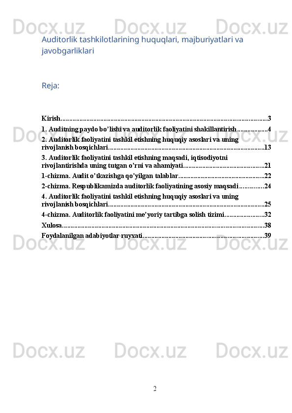 2Auditorlik tashkilotlarining huquqlari, majburiyatlari va 
javobgarliklari
Reja:
Kirish. ....................................................................................................................... 3
1. Auditning paydo bo’lishi va auditorlik faoliyatini shakillantirish .................. 4
2. Auditorlik faoliyatini tashkil etishning huquqiy asoslari va uning 
rivojlanish bosqichlari. .......................................................................................... 13
3. Auditorlik faoliyatini tashkil etishning maqsadi, iqtisodiyotni 
rivojlantirishda uning tutgan o’rni va ahamiyati ............................................... 21
1-chizma. Audit o’tkazishga qo’yilgan talablar .................................................. 22
2-chizma. Respublikamizda auditorlik faoliyatining asosiy maqsadi .............. 24
4. Auditorlik faoliyatini tashkil etishning huquqiy asoslari va uning 
rivojlanish bosqichlari ........................................................................................... 25
4-chizma. Auditorlik faoliyatini me’yoriy tartibga solish tizimi ....................... 32
Xulosa ..................................................................................................................... 38
Foydalanilgan adabiyotlar ruyxati. ..................................................................... 39 