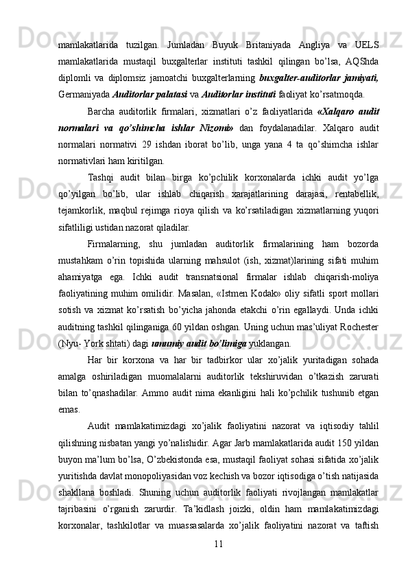 11mamlakatlarida   tuzilgan.   Jumladan   Buyuk   Britaniyada   Angliya   va   UELS
mamlakatlarida   mustaqil   buxgalterlar   instituti   tashkil   qilingan   bo’lsa,   AQShda
diplomli   va   diplomsiz   jamoatchi   buxgalterlarning   buxgalter-auditorlar   jamiyati,
Germaniyada   Auditorlar   palatasi   va   Auditorlar   instituti   faoliyat ko’rsatmoqda.
Barcha   auditorlik   firmalari,   xizmatlari   o’z   faoliyatlarida   «Xalqaro   audit
normalari   va   qo’shimcha   ishlar   Nizomi»   dan   foydalanadilar.   Xalqaro   audit
normalari   normativi   29   ishdan   iborat   bo’lib,   unga   yana   4   ta   qo’shimcha   ishlar
normativlari   ham   kiritilgan.
Tashqi   audit   bilan   birga   ko’pchilik   korxonalarda   ichki   audit   yo’lga
qo’yilgan   bo’lib,   ular   ishlab   chiqarish   xarajatlarining   darajasi,   rentabellik,
tejamkorlik,   maqbul   rejimga   rioya   qilish   va   ko’rsatiladigan   xizmatlarning   yuqori
sifatliligi   ustidan nazorat   qiladilar.
Firmalarning,   shu   jumladan   auditorlik   firmalarining   ham   bozorda
mustahkam   o’rin   topishida   ularning   mahsulot   (ish,   xizmat)larining   sifati   muhim
ahamiyatga   ega.   Ichki   audit   transnatsional   firmalar   ishlab   chiqarish-moliya
faoliyatining   muhim   omilidir.   Masalan,   «Istmen   Kodak»   oliy   sifatli   sport   mollari
sotish   va   xizmat   ko’rsatish   bo’yicha   jahonda   etakchi   o’rin   egallaydi.   Unda   ichki
auditning   tashkil qilinganiga 60 yildan oshgan. Uning uchun mas’uliyat Rochester
(Nyu-   York   shtati)   dagi   umumiy   audit   bo’limiga  yuklangan.
Har   bir   korxona   va   har   bir   tadbirkor   ular   xo’jalik   yuritadigan   sohada
amalga   oshiriladigan   muomalalarni   auditorlik   tekshiruvidan   o’tkazish   zarurati
bilan   to’qnashadilar.   Ammo   audit   nima   ekanligini   hali   ko’pchilik   tushunib   etgan
emas.
Audit   mamlakatimizdagi   xo’jalik   faoliyatini   nazorat   va   iqtisodiy   tahlil
qilishning nisbatan yangi yo’nalishidir. Agar Јarb mamlakatlarida audit 150 yildan
buyon ma’lum bo’lsa, O’zbekistonda esa, mustaqil faoliyat sohasi sifatida xo’jalik
yuritishda davlat monopoliyasidan voz kechish va bozor iqtisodiga o’tish natijasida
shakllana   boshladi.   Shuning   uchun   auditorlik   faoliyati   rivojlangan   mamlakatlar
tajribasini   o’rganish   zarurdir.   Ta’kidlash   joizki,   oldin   ham   mamlakatimizdagi
korxonalar,   tashkilotlar   va   muassasalarda   xo’jalik   faoliyatini   nazorat   va   taftish