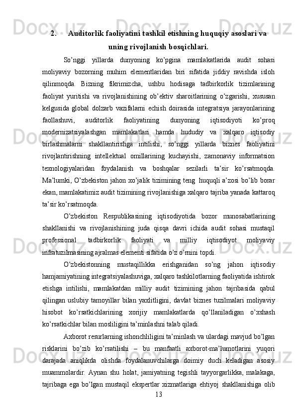 132. Auditorlik   faoliyatini   tashkil   etishning   huquqiy asoslari   va
uning rivojlanish bosqichlari.
So’nggi   yillarda   dunyoning   ko’pgina   mamlakatlarida   audit   sohasi
moliyaviy   bozorning   muhim   elementlaridan   biri   sifatida   jiddiy   ravishda   isloh
qilinmoqda.   Bizning   fikrimizcha,   ushbu   hodisaga   tadbirkorlik   tizimlarining
faoliyat   yuritishi   va   rivojlanishining   ob’ektiv   sharoitlarining   o’zgarishi,   xususan
kelgusida   global   dolzarb   vazifalarni   echish   doirasida   integratsiya   jarayonlarining
faollashuvi,   auditorlik   faoliyatining   dunyoning   iqtisodiyoti   ko’proq
modernizatsiyalashgan   mamlakatlari   hamda   hududiy   va   xalqaro   iqtisodiy
birlashmalarni   shakllantirishga   intilishi,   so’nggi   yillarda   biznes   faoliyatini
rivojlantirishning   intellektual   omillarining   kuchayishi,   zamonaviy   informatsion
texnologiyalaridan   foydalanish   va   boshqalar   sezilarli   ta’sir   ko’rsatmoqda.
Ma’lumki,   O’zbekiston   jahon   xo’jalik   tizimining   teng   huquqli   a’zosi bo’lib borar
ekan, mamlakatimiz audit tizimining rivojlanishiga xalqaro tajriba yanada   kattaroq
ta’sir ko’rsatmoqda.
O’zbekiston   Respublikasining   iqtisodiyotida   bozor   munosabatlarining
shakllanishi   va   rivojlanishining   juda   qisqa   davri   ichida   audit   sohasi   mustaqil
professional   tadbirkorlik   faoliyati   va   milliy   iqtisodiyot   moliyaviy
infratuzilmasining   ajralmas elementi   sifatida   o’z   o’rnini topdi.
O’zbekistonning   mustaqillikka   erishganidan   so’ng   jahon   iqtisodiy
hamjamiyatining   integratsiyalashuviga, xalqaro tashkilotlarning faoliyatida ishtirok
etishga   intilishi,   mamlakatdan   milliy   audit   tizimining   jahon   tajribasida   qabul
qilingan   uslubiy   tamoyillar   bilan   yaxlitligini,   davlat   biznes   tuzilmalari   moliyaviy
hisobot   ko’rsatkichlarining   xorijiy   mamlakatlarda   qo’llaniladigan   o’xshash
ko’rsatkichlar   bilan mosliligini ta’minlashni talab   qiladi.
Axborot   resurlarning   ishonchliligini   ta’minlash   va   ulardagi   mavjud   bo’lgan
risklarini   bo’zib   ko’rsatilishi   –   bu   manfaatli   axborot-ma’lumotlarini   yuqori
darajada   aniqlikda   olishda   foydalanuvchilarga   doimiy   duch   keladigan   asosiy
muammolardir.   Aynan   shu   holat,   jamiyatning   tegishli   tayyorgarlikka,   malakaga,
tajribaga   ega   bo’lgan   mustaqil   ekspertlar   xizmatlariga   ehtiyoj   shakllanishiga   olib