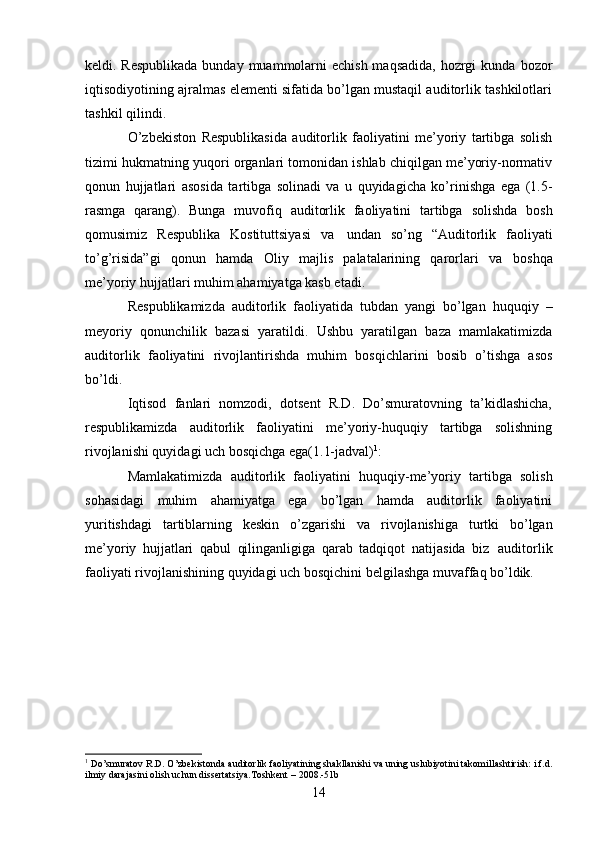 14keldi. Respublikada  bunday muammolarni  echish maqsadida, hozrgi kunda   bozor
iqtisodiyotining ajralmas elementi sifatida bo’lgan mustaqil auditorlik tashkilotlari
tashkil   qilindi.
O’zbekiston   Respublikasida   auditorlik   faoliyatini   me’yoriy   tartibga   solish
tizimi   hukmatning   yuqori organlari tomonidan ishlab chiqilgan me’yoriy-normativ
qonun   hujjatlari   asosida   tartibga   solinadi   va   u   quyidagicha   ko’rinishga   ega   (1.5-
rasmga   qarang).   Bunga   muvofiq   auditorlik   faoliyatini   tartibga   solishda   bosh
qomusimiz   Respublika   Kostituttsiyasi   va   undan   so’ng   “Auditorlik   faoliyati
to’g’risida”gi   qonun   hamda   Oliy   majlis   palatalarining   qarorlari   va   boshqa
me’yoriy   hujjatlari   muhim ahamiyatga kasb etadi.
Respublikamizda   auditorlik   faoliyatida   tubdan   yangi   bo’lgan   huquqiy   –
meyoriy   qonunchilik   bazasi   yaratildi.   Ushbu   yaratilgan   baza   mamlakatimizda
auditorlik   faoliyatini   rivojlantirishda   muhim   bosqichlarini   bosib   o’tishga   asos
bo’ldi.
Iqtisod   fanlari   nomzodi,   dotsent   R.D.   Do’smuratovning   ta’kidlashicha,
respublikamizda   auditorlik   faoliyatini   me’yoriy-huquqiy   tartibga   solishning
rivojlanishi quyidagi uch bosqichga   ega(1.1-jadval) 1
:
Mamlakatimizda   auditorlik   faoliyatini   huquqiy-me’yoriy   tartibga   solish
sohasidagi   muhim   ahamiyatga   ega   bo’lgan   hamda   auditorlik   faoliyatini
yuritishdagi   tartiblarning   keskin   o’zgarishi   va   rivojlanishiga   turtki   bo’lgan
me’yoriy   hujjatlari   qabul   qilinganligiga   qarab   tadqiqot   natijasida   biz   auditorlik
faoliyati   rivojlanishining   quyidagi   uch   bosqichini belgilashga   muvaffaq   bo’ldik.
1
 Do’smuratov   R.D.   O’zbekistonda   auditorlik   faoliyatining   shakllanishi   va uning   uslubiyotini   takomillashtirish:   i.f.d.
ilmiy   darajasini   olish   uchun   dissertatsiya.Toshkent   –   2008.-51b