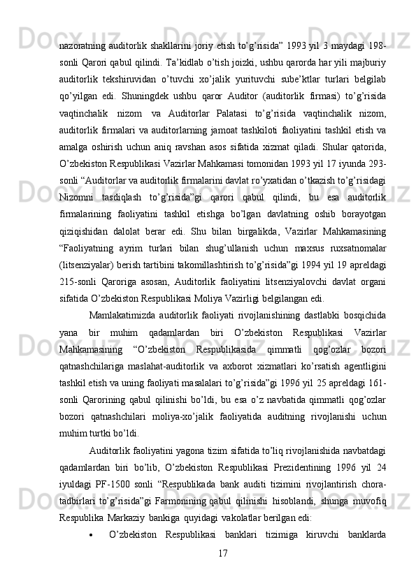 17nazoratning auditorlik shakllarini joriy etish to’g’risida” 1993 yil 3   maydagi 198-
sonli Qarori qabul qilindi. Ta’kidlab o’tish joizki, ushbu qarorda har yili majburiy
auditorlik   tekshiruvidan   o’tuvchi   xo’jalik   yurituvchi   sube’ktlar   turlari   belgilab
qo’yilgan   edi.   Shuningdek   ushbu   qaror   Auditor   (auditorlik   firmasi)   to’g’risida
vaqtinchalik   nizom   va   Auditorlar   Palatasi   to’g’risida   vaqtinchalik   nizom,
auditorlik   firmalari   va   auditorlarning   jamoat   tashkiloti   faoliyatini   tashkil   etish   va
amalga   oshirish   uchun   aniq   ravshan   asos   sifatida   xizmat   qiladi.   Shular   qatorida,
O’zbekiston Respublikasi Vazirlar Mahkamasi tomonidan 1993 yil 17   iyunda 293-
sonli “Auditorlar va auditorlik firmalarini davlat ro’yxatidan o’tkazish to’g’risidagi
Nizomni   tasdiqlash   to’g’risida”gi   qarori   qabul   qilindi,   bu   esa   auditorlik
firmalarining   faoliyatini   tashkil   etishga   bo’lgan   davlatning   oshib   borayotgan
qiziqishidan   dalolat   berar   edi.   Shu   bilan   birgalikda,   Vazirlar   Mahkamasining
“Faoliyatning   ayrim   turlari   bilan   shug’ullanish   uchun   maxsus   ruxsatnomalar
(litsenziyalar) berish tartibini takomillashtirish to’g’risida”gi 1994 yil 19   apreldagi
215-sonli   Qaroriga   asosan,   Auditorlik   faoliyatini   litsenziyalovchi   davlat   organi
sifatida   O’zbekiston   Respublikasi   Moliya   Vazirligi belgilangan   edi.
Mamlakatimizda   auditorlik   faoliyati   rivojlanishining   dastlabki   bosqichida
yana   bir   muhim   qadamlardan   biri   O’zbekiston   Respublikasi   Vazirlar
Mahkamasining   “O’zbekiston   Respublikasida   qimmatli   qog’ozlar   bozori
qatnashchilariga   maslahat-auditorlik   va   axborot   xizmatlari   ko’rsatish   agentligini
tashkil etish va uning faoliyati masalalari to’g’risida”gi 1996 yil   25 apreldagi 161-
sonli   Qarorining   qabul   qilinishi   bo’ldi,   bu   esa   o’z   navbatida   qimmatli   qog’ozlar
bozori   qatnashchilari   moliya-xo’jalik   faoliyatida   auditning   rivojlanishi   uchun
muhim   turtki   bo’ldi.
Auditorlik faoliyatini yagona tizim sifatida to’liq rivojlanishida navbatdagi
qadamlardan   biri   bo’lib,   O’zbekiston   Respublikasi   Prezidentining   1996   yil   24
iyuldagi   PF-1500   sonli   “Respublikada   bank   auditi   tizimini   rivojlantirish   chora-
tadbirlari   to’g’risida”gi   Farmonining qabul   qilinishi   hisoblandi,   shunga   muvofiq
Respublika   Markaziy   bankiga   quyidagi   vakolatlar   berilgan   edi:
 O’zbekiston   Respublikasi   banklari   tizimiga   kiruvchi   banklarda