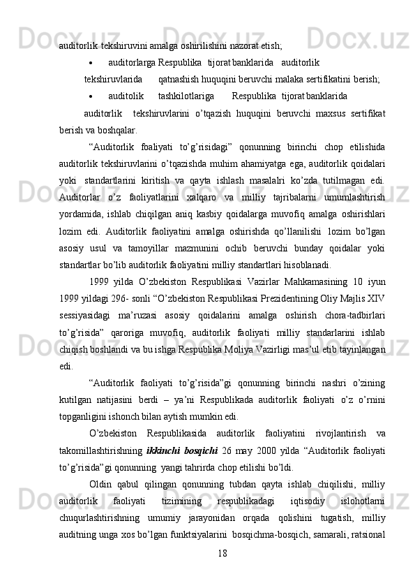 18auditorlik   tekshiruvini   amalga   oshirilishini   nazorat etish;
 auditorlarga Respublika tijorat banklarida auditorlik
tekshiruvlarida qatnashish   huquqini   beruvchi malaka   sertifikatini   berish;
 auditolik tashkilotlariga Respublika tijorat banklarida
auditorlik tekshiruvlarini   o’tqazish   huquqini   beruvchi   maxsus   sertifikat
berish va   boshqalar.
“Auditorlik   foaliyati   to’g’risidagi”   qonunning   birinchi   chop   etilishida
auditorlik   tekshiruvlarini   o’tqazishda   muhim   ahamiyatga   ega,   auditorlik   qoidalari
yoki   standartlarini   kiritish   va   qayta   ishlash   masalalri   ko’zda   tutilmagan   edi.
Auditorlar   o’z   faoliyatlarini   xalqaro   va   milliy   tajribalarni   umumlashtirish
yordamida,   ishlab   chiqilgan   aniq   kasbiy   qoidalarga   muvofiq   amalga   oshirishlari
lozim   edi.   Auditorlik   faoliyatini   amalga   oshirishda   qo’llanilishi   lozim   bo’lgan
asosiy   usul   va   tamoyillar   mazmunini   ochib   beruvchi   bunday   qoidalar   yoki
standartlar   bo’lib   auditorlik faoliyatini   milliy   standartlari   hisoblanadi.
1999   yilda   O’zbekiston   Respublikasi   Vazirlar   Mahkamasining   10   iyun
1999 yildagi 296-   sonli “O’zbekiston Respublikasi Prezidentining Oliy Majlis XIV
sessiyasidagi   ma’ruzasi   asosiy   qoidalarini   amalga   oshirish   chora-tadbirlari
to’g’risida”   qaroriga   muvofiq,   auditorlik   faoliyati   milliy   standarlarini   ishlab
chiqish boshlandi va bu ishga Respublika Moliya Vazirligi mas’ul etib   tayinlangan
edi.
“Auditorlik   faoliyati   to’g’risida”gi   qonunning   birinchi   nashri   o’zining
kutilgan   natijasini   berdi   –   ya’ni   Respublikada   auditorlik   faoliyati   o’z   o’rnini
topganligini   ishonch bilan aytish   mumkin edi.
O’zbekiston   Respublikasida   auditorlik   faoliyatini   rivojlantirish   va
takomillashtirishning   ikkinchi   bosqichi   26   may   2000   yilda   “Auditorlik   faoliyati
to’g’risida”gi   qonunning   yangi   tahrirda   chop   etilishi   bo’ldi.
Oldin   qabul   qilingan   qonunning   tubdan   qayta   ishlab   chiqilishi,   milliy
auditorlik   faoliyati   tizimining   respublikadagi   iqtisodiy   islohotlarni
chuqurlashtirishning   umumiy   jarayonidan   orqada   qolishini   tugatish,   milliy
auditning   unga   xos   bo’lgan   funktsiyalarini   bosqichma-bosqich,   samarali, ratsional