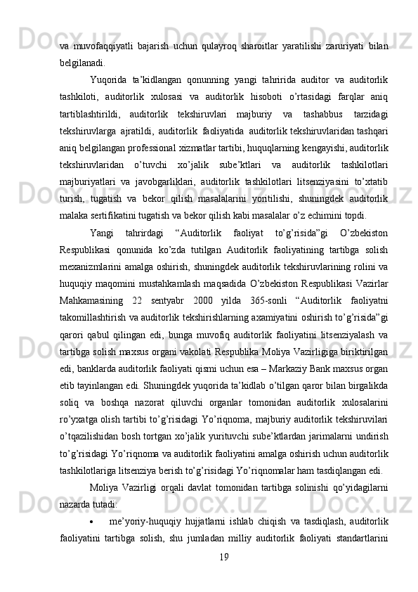 19va   muvofaqqiyatli   bajarish   uchun   qulayroq   sharoitlar   yaratilishi   zaruriyati   bilan
belgilanadi.
Yuqorida   ta’kidlangan   qonunning   yangi   tahririda   auditor   va   auditorlik
tashkiloti,   auditorlik   xulosasi   va   auditorlik   hisoboti   o’rtasidagi   farqlar   aniq
tartiblashtirildi,   auditorlik   tekshiruvlari   majburiy   va   tashabbus   tarzidagi
tekshiruvlarga   ajratildi,   auditorlik   faoliyatida   auditorlik tekshiruvlaridan   tashqari
aniq   belgilangan   professional   xizmatlar   tartibi,   huquqlarning   kengayishi, auditorlik
tekshiruvlaridan   o’tuvchi   xo’jalik   sube’ktlari   va   auditorlik   tashkilotlari
majburiyatlari   va   javobgarliklari,   auditorlik   tashkilotlari   litsenziyasini   to’xtatib
turish,   tugatish   va   bekor   qilish   masalalarini   yoritilishi,   shuningdek   auditorlik
malaka sertifikatini tugatish va bekor   qilish   kabi masalalar   o’z   echimini   topdi.
Yangi   tahrirdagi   “Auditorlik   faoliyat   to’g’risida”gi   O’zbekiston
Respublikasi   qonunida   ko’zda   tutilgan   Auditorlik   faoliyatining   tartibga   solish
mexanizmlarini   amalga   oshirish,   shuningdek auditorlik tekshiruvlarining rolini va
huquqiy   maqomini   mustahkamlash   maqsadida   O’zbekiston   Respublikasi   Vazirlar
Mahkamasining   22   sentyabr   2000   yilda   365-sonli   “Auditorlik   faoliyatni
takomillashtirish   va   auditorlik   tekshirishlarning   axamiyatini   oshirish   to’g’risida”gi
qarori   qabul   qilingan   edi,   bunga   muvofiq   auditorlik   faoliyatini   litsenziyalash   va
tartibga solish   maxsus organi vakolati Respublika Moliya Vazirligiga biriktirilgan
edi,   banklarda auditorlik   faoliyati qismi uchun esa – Markaziy Bank maxsus organ
etib tayinlangan edi. Shuningdek   yuqorida ta’kidlab   o’tilgan   qaror bilan   birgalikda
soliq   va   boshqa   nazorat   qiluvchi   organlar   tomonidan   auditorlik   xulosalarini
ro’yxatga   olish   tartibi   to’g’risidagi   Yo’riqnoma,   majburiy   auditorlik tekshiruvilari
o’tqazilishidan bosh tortgan xo’jalik yurituvchi  sube’ktlardan jarimalarni   undirish
to’g’risidagi   Yo’riqnoma   va   auditorlik   faoliyatini   amalga   oshirish   uchun   auditorlik
tashkilotlariga   litsenziya   berish to’g’risidagi Yo’riqnomalar ham   tasdiqlangan edi.
Moliya   Vazirligi   orqali   davlat   tomonidan   tartibga   solinishi   qo’yidagilarni
nazarda   tutadi:
 me’yoriy-huquqiy   hujjatlarni   ishlab   chiqish   va   tasdiqlash,   auditorlik
faoliyatini   tartibga   solish,   shu   jumladan   milliy   auditorlik   faoliyati   standartlarini