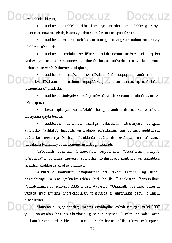 20ham   ishlab chiqish;
 auditorlik   tashkilotlarida   litsenziya   shartlari   va   talablariga   rioya
qilinishini   nazorat   qilish,   litsenziya   shartnomalarini   amalga   oshirish.
 auditorlik   malaka   sertifikatini   olishga   da’vogarlar   uchun   malakaviy
talablarni   o’rnatish;
 auditorlik   malaka   sertifikatini   olish   uchun   auditorlarni   o’qitish
dasturi   va   malaka   imtixonini   topshirish   tartibi   bo’yicha   respublika   jamoat
birlashmasining   kelishuvini tasdiqlash;
 auditorlik malaka sertifikatini olish huquqi auditorlar
kvalifikatsion imtihoni   respupblika   jamoat   birlashmasi   qatnashchilari
tomonidan   o’tqazilishi;
 auditorlik   faoliyatini amalga   oshirishda   litsenziyani   to’xtatib   turish   va
bekor   qilish;
 bekor   qilingan   va   to’xtatib   turilgan   auditorlik   malaka   sertifikati
faoliyatini qayta   berish;
 auditorlik   faoliyatini   amalga   oshirishda   litsenziyasi   bo’lgan,
auditorlik   tashkiloti   hisobida   va   malaka   sertifikatiga   ega   bo’lgan   auditorlani
auditorlar   reestiriga   kiritish.   Banklarda   auditorlik   tekshiruvlarini   o’tqazish
masalalari Markaziy bank tomonidan tartibga   solinadi.
Ta’kidlash   lozimki,   O’zbekiston   respublikasi   “Auditorlik   faoliyati
to’g’risida”gi   qonunga   muvofiq   auditorlik   tekshiruvlari   majburiy   va   tashabbus
tarzidagi shakllarda   amalga   oshiriladi;
Auditorlik   faoliyatini   rivojlantirish   va   takomillashtirishning   ushbu
bosqichidagi   muhim   yo’nalishlaridan   biri   bo’lib   O’zbekiston   Respublikasi
Prezidentining   27   sentyabr   2006   yildagi   475-sonli   “Qimmatli   qog’ozlar   bozorini
yanada   rivojlantirish   chora-tadbirlari   to’g’risida”gi   qarorining   qabul   qilinishi
hisoblanadi.
Shunday   qilib,   yuqoridagi   qarorda   quyidagilar   ko’zda   tutilgan,   ya’ni   2007
yil   1   yanvardan   boshlab   aktivlarining   balans   qiymati   1   mlrd.   so’mdan   ortiq
bo’lgan korxonalarda   ichki   audit   tashkil   etilishi   lozim   bo’lib,   u   kuzatuv   kengashi