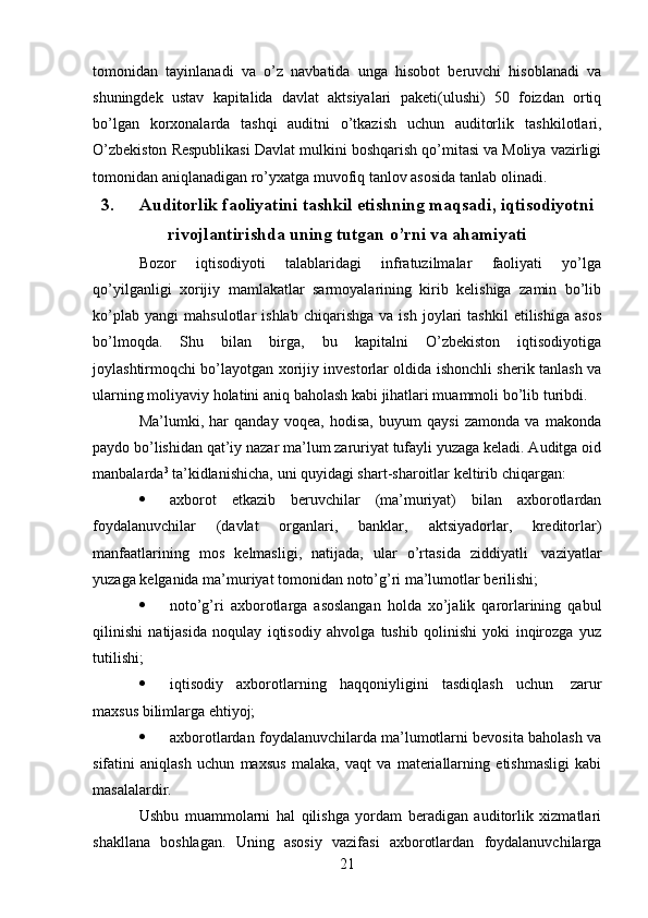 21tomonidan   tayinlanadi   va   o’z   navbatida   unga   hisobot   beruvchi   hisoblanadi   va
shuningdek   ustav   kapitalida   davlat   aktsiyalari   paketi(ulushi)   50   foizdan   ortiq
bo’lgan   korxonalarda   tashqi   auditni   o’tkazish   uchun   auditorlik   tashkilotlari,
O’zbekiston Respublikasi Davlat mulkini boshqarish qo’mitasi va Moliya vazirligi
tomonidan   aniqlanadigan   ro’yxatga   muvofiq tanlov asosida   tanlab olinadi.
3. Auditorlik   faoliyatini   tashkil   etishning   maqsadi,   iqtisodiyotni
rivojlantirishda   uning tutgan   o’rni   va   ahamiyati
Bozor   iqtisodiyoti   talablaridagi   infratuzilmalar   faoliyati   yo’lga
qo’yilganligi   xorijiy   mamlakatlar   sarmoyalarining   kirib   kelishiga   zamin   bo’lib
ko’plab   yangi   mahsulotlar   ishlab   chiqarishga   va   ish   joylari   tashkil   etilishiga   asos
bo’lmoqda.   Shu   bilan   birga,   bu   kapitalni   O’zbekiston   iqtisodiyotiga
joylashtirmoqchi bo’layotgan   xorijiy investorlar oldida ishonchli sherik tanlash va
ularning moliyaviy holatini   aniq   baholash   kabi   jihatlari muammoli   bo’lib turibdi.
Ma’lumki,   har   qanday   voqea,   hodisa,   buyum   qaysi   zamonda   va   makonda
paydo bo’lishidan qat’iy nazar ma’lum zaruriyat tufayli yuzaga keladi. Auditga oid
manbalarda 3
  ta’kidlanishicha,   uni   quyidagi   shart-sharoitlar   keltirib   chiqargan:
 axborot   etkazib   beruvchilar   (ma’muriyat)   bilan   axborotlardan
foydalanuvchilar   (davlat   organlari,   banklar,   aktsiyadorlar,   kreditorlar)
manfaatlarining   mos   kelmasligi,   natijada,   ular   o’rtasida   ziddiyatli   vaziyatlar
yuzaga   kelganida   ma’muriyat tomonidan   noto’g’ri   ma’lumotlar   berilishi;
 noto’g’ri   axborotlarga   asoslangan   holda   xo’jalik   qarorlarining   qabul
qilinishi   natijasida   noqulay   iqtisodiy   ahvolga   tushib   qolinishi   yoki   inqirozga   yuz
tutilishi;
 iqtisodiy   axborotlarning   haqqoniyligini   tasdiqlash   uchun   zarur
maxsus bilimlarga ehtiyoj;
 axborotlardan foydalanuvchilarda ma’lumotlarni bevosita baholash va
sifatini   aniqlash   uchun   maxsus   malaka,   vaqt   va   materiallarning   etishmasligi   kabi
masalalardir.
Ushbu   muammolarni   hal   qilishga   yordam   beradigan   auditorlik   xizmatlari
shakllana   boshlagan.   Uning   asosiy   vazifasi   axborotlardan   foydalanuvchilarga