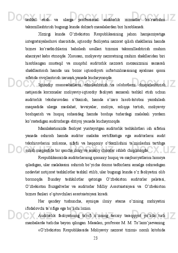 23tashkil   etish   va   ularga   professional   auditorlik   xizmatlar   ko’rsatishni
takomillashtirish   bugungi kunda   dolzarb masalalardan   biri   hisoblanadi.
Xozirgi   kunda   O’zbekiston   Respublikasining   jahon   hamjamiyatiga
integratsiyalashuvi  sharoitida, iqtisodiy faoliyatni nazorat qilish shakllarini hamda
biznes   ko’rsatkichlarini   baholash   usullari   tizimini   takomillashtirish   muhim
ahamiyat kabs etmoqda. Xususan, moliyaviy nazoratning muhim shakllaridan biri
hisoblangan   mustaqil   va   muqobil   auditorlik   nazorati   mexanizmini   samarali
shakllantirish   hamda   uni   bozor   iqtisodiyoti   infratuzilmasining   ajralmas   qismi
sifatida   rivojlantirish   zarurati yanada   kuchaymoqda.
Iqtisodiy   munosabatlarni   erkinlashtirish   va   islohotlarni   chuqurlashtirish
natijasida   korxonalar   moliyaviy-iqtisodiy   faoliyati   samarali   tashkil   etish   uchun
auditorlik   tekshiruvidan   o’tkazish,   hamda   o’zaro   hisob-kitobni   yaxshilash
maqsadida   ularga   maslahat,   tavsiyalar,   moliya,   soliqqa   tortish,   moliyaviy
boshqarish   va   huquq   sohasidag   hamda   boshqa   turlardagi   malakali   yordam
ko’rsatadigan auditorlarga   ehtiyoj yanada   kuchaymoqda.
Mamlakatimizda   faoliyat   yuritayotgan   auditorlik   tashkilotlari   ish   sifatini
yanada   oshirish   hamda   auditor   malaka   sertifikatiga   ega   auditorlarni   audit
tekshiruvlarini   xolisona,   sifatli   va   haqqoniy   o’tkazilishini   ta’minlashni   tartibga
solish   maqsadida   bir   qancha   ilmiy   va   amaliy   choralar   ishlab   chiqilmoqda.
Respublikamizda auditorlarning qonuniy huquq va majburiyatlarini himoya
qiladigan, ular malakasini oshirish bo’yicha doimo tadbirlarni amalga oshiradigan
nodavlat notijorat tashkilotlar tashkil etilib, ular bugungi kunda o’z faoliyatini olib
bormoqda.   Bunday   tashkilotlar   qatoriga   O’zbekiston   auditorlar   palatasi,
O’zbekiston   Buxgalterlar   va   auditorlar   Milliy   Assotsiatsiyasi   va   O’zbekiston
biznes fanlari   o’qituvchilari   assotsiatsiyasi   kiradi.
Har   qanday   tushuncha,   ayniqsa   ilmiy   atama   o’zining   mohiyatini
ifodalovchi   ta’rifiga   ega   bo’lishi   lozim.
Auditorlik   faoliyatining   ta’rifi   o’zining   tarixiy   taraqqiyot   yo’lida   turli
manbalarda   turlicha   bayon   qilingan.   Masalan,   professor   M.   M.   To’laxo’jaevaning
«O’zbekiston   Respublikasida   Moliyaviy   nazorat   tizimi»   nomli   kitobida