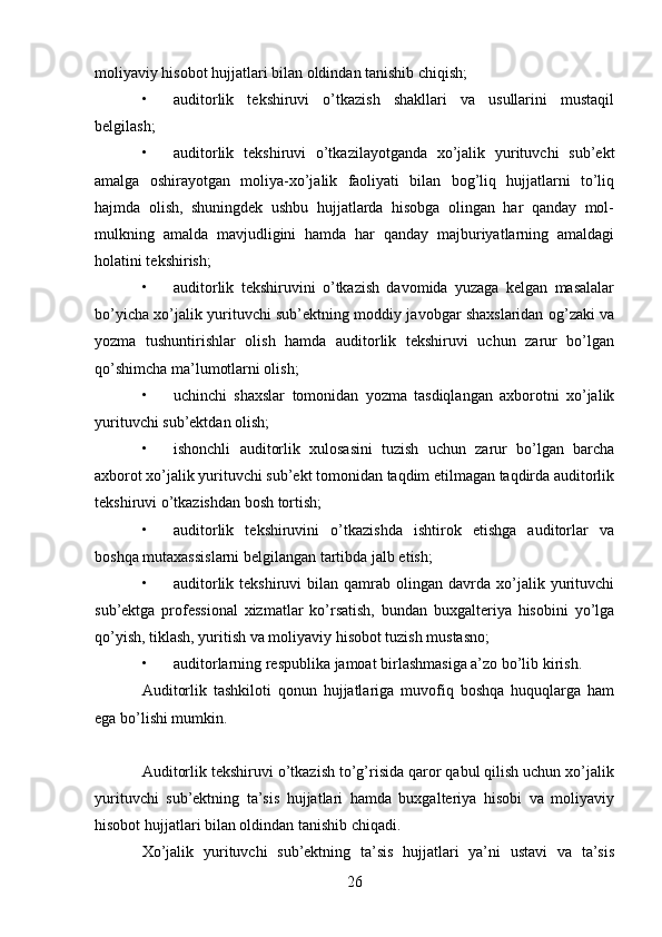26moliyaviy hisobot hujjatlari bilan oldindan tanishib chiqish; 
• auditorlik   tekshiruvi   o’tkazish   shakllari   va   usullarini   mustaqil
belgilash;  
• auditorlik   tekshiruvi   o’tkazilayotganda   xo’jalik   yurituvchi   sub’ekt
amalga   oshirayotgan   moliya-xo’jalik   faoliyati   bilan   bog’liq   hujjatlarni   to’liq
hajmda   olish,   shuningdek   ushbu   hujjatlarda   hisobga   olingan   har   qanday   mol-
mulkning   amalda   mavjudligini   hamda   har   qanday   majburiyatlarning   amaldagi
holatini tekshirish; 
• auditorlik   tekshiruvini   o’tkazish   davomida   yuzaga   kelgan   masalalar
bo’yicha xo’jalik yurituvchi sub’ektning moddiy javobgar shaxslaridan og’zaki va
yozma   tushuntirishlar   olish   hamda   auditorlik   tekshiruvi   uchun   zarur   bo’lgan
qo’shimcha ma’lumotlarni olish; 
• uchinchi   shaxslar   tomonidan   yozma   tasdiqlangan   axborotni   xo’jalik
yurituvchi sub’ektdan olish; 
• ishonchli   auditorlik   xulosasini   tuzish   uchun   zarur   bo’lgan   barcha
axborot xo’jalik yurituvchi sub’ekt tomonidan taqdim etilmagan taqdirda auditorlik
tekshiruvi o’tkazishdan bosh tortish; 
• auditorlik   tekshiruvini   o’tkazishda   ishtirok   etishga   auditorlar   va
boshqa mutaxassislarni belgilangan tartibda jalb etish; 
• auditorlik  tekshiruvi  bilan  qamrab  olingan  davrda  xo’jalik  yurituvchi
sub’ektga   professional   xizmatlar   ko’rsatish,   bundan   buxgalteriya   hisobini   yo’lga
qo’yish, tiklash, yuritish va moliyaviy hisobot tuzish mustasno;  
• auditorlarning respublika jamoat birlashmasiga a’zo bo’lib kirish.  
Auditorlik   tashkiloti   qonun   hujjatlariga   muvofiq   boshqa   huquqlarga   ham
ega bo’lishi mumkin. 
 
Auditorlik tekshiruvi o’tkazish to’g’risida qaror qabul qilish uchun xo’jalik
yurituvchi   sub’ektning   ta’sis   hujjatlari   hamda   buxgalteriya   hisobi   va   moliyaviy
hisobot hujjatlari bilan oldindan tanishib chiqadi.  
Xo’jalik   yurituvchi   sub’ektning   ta’sis   hujjatlari   ya’ni   ustavi   va   ta’sis
