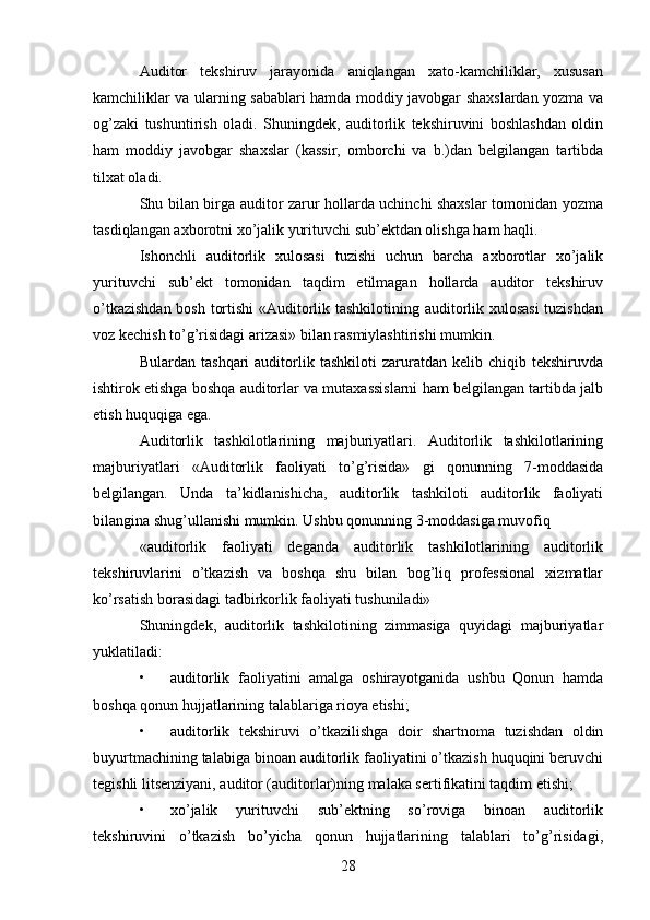 28Auditor   tekshiruv   jarayonida   aniqlangan   xato-kamchiliklar,   xususan
kamchiliklar va ularning sabablari hamda moddiy javobgar shaxslardan yozma va
og’zaki   tushuntirish   oladi.   Shuningdek,   auditorlik   tekshiruvini   boshlashdan   oldin
ham   moddiy   javobgar   shaxslar   (kassir,   omborchi   va   b.)dan   belgilangan   tartibda
tilxat oladi.  
Shu bilan birga auditor zarur hollarda uchinchi shaxslar tomonidan yozma
tasdiqlangan axborotni xo’jalik yurituvchi sub’ektdan olishga ham haqli.  
Ishonchli   auditorlik   xulosasi   tuzishi   uchun   barcha   axborotlar   xo’jalik
yurituvchi   sub’ekt   tomonidan   taqdim   etilmagan   hollarda   auditor   tekshiruv
o’tkazishdan bosh tortishi «Auditorlik tashkilotining auditorlik xulosasi  tuzishdan
voz kechish to’g’risidagi arizasi» bilan rasmiylashtirishi mumkin.  
Bulardan   tashqari   auditorlik  tashkiloti   zaruratdan   kelib   chiqib  tekshiruvda
ishtirok etishga boshqa auditorlar va mutaxassislarni ham belgilangan tartibda jalb
etish huquqiga ega.  
Auditorlik   tashkilotlarining   majburiyatlari.   Auditorlik   tashkilotlarining
majburiyatlari   «Auditorlik   faoliyati   to’g’risida»   gi   qonunning   7-moddasida
belgilangan.   Unda   ta’kidlanishicha,   auditorlik   tashkiloti   auditorlik   faoliyati
bilangina shug’ullanishi mumkin. Ushbu qonunning 3-moddasiga muvofiq 
«auditorlik   faoliyati   deganda   auditorlik   tashkilotlarining   auditorlik
tekshiruvlarini   o’tkazish   va   boshqa   shu   bilan   bog’liq   professional   xizmatlar
ko’rsatish borasidagi tadbirkorlik faoliyati tushuniladi»  
Shuningdek,   auditorlik   tashkilotining   zimmasiga   quyidagi   majburiyatlar
yuklatiladi: 
• auditorlik   faoliyatini   amalga   oshirayotganida   ushbu   Qonun   hamda
boshqa qonun hujjatlarining talablariga rioya etishi; 
• auditorlik   tekshiruvi   o’tkazilishga   doir   shartnoma   tuzishdan   oldin
buyurtmachining talabiga binoan auditorlik faoliyatini o’tkazish huquqini beruvchi
tegishli litsenziyani, auditor (auditorlar)ning malaka sertifikatini taqdim etishi; 
• xo’jalik   yurituvchi   sub’ektning   so’roviga   binoan   auditorlik
tekshiruvini   o’tkazish   bo’yicha   qonun   hujjatlarining   talablari   to’g’risidagi,
