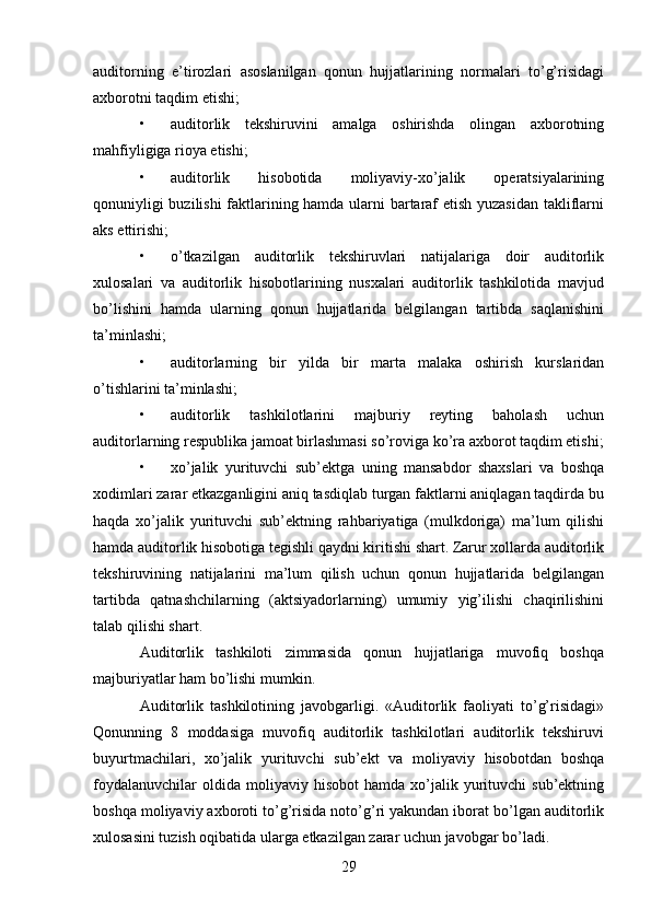 29auditorning   e’tirozlari   asoslanilgan   qonun   hujjatlarining   normalari   to’g’risidagi
axborotni taqdim etishi; 
• auditorlik   tekshiruvini   amalga   oshirishda   olingan   axborotning
mahfiyligiga rioya etishi; 
• auditorlik   hisobotida   moliyaviy-xo’jalik   operatsiyalarining
qonuniyligi buzilishi faktlarining hamda ularni bartaraf etish yuzasidan takliflarni
aks ettirishi; 
• o’tkazilgan   auditorlik   tekshiruvlari   natijalariga   doir   auditorlik
xulosalari   va   auditorlik   hisobotlarining   nusxalari   auditorlik   tashkilotida   mavjud
bo’lishini   hamda   ularning   qonun   hujjatlarida   belgilangan   tartibda   saqlanishini
ta’minlashi;  
• auditorlarning   bir   yilda   bir   marta   malaka   oshirish   kurslaridan
o’tishlarini ta’minlashi;  
• auditorlik   tashkilotlarini   majburiy   reyting   baholash   uchun
auditorlarning respublika jamoat birlashmasi so’roviga ko’ra axborot taqdim etishi;
• xo’jalik   yurituvchi   sub’ektga   uning   mansabdor   shaxslari   va   boshqa
xodimlari zarar etkazganligini aniq tasdiqlab turgan faktlarni aniqlagan taqdirda bu
haqda   xo’jalik   yurituvchi   sub’ektning   rahbariyatiga   (mulkdoriga)   ma’lum   qilishi
hamda auditorlik hisobotiga tegishli qaydni kiritishi shart. Zarur xollarda auditorlik
tekshiruvining   natijalarini   ma’lum   qilish   uchun   qonun   hujjatlarida   belgilangan
tartibda   qatnashchilarning   (aktsiyadorlarning)   umumiy   yig’ilishi   chaqirilishini
talab qilishi shart. 
Auditorlik   tashkiloti   zimmasida   qonun   hujjatlariga   muvofiq   boshqa
majburiyatlar ham bo’lishi mumkin. 
Auditorlik   tashkilotining   javobgarligi.   «Auditorlik   faoliyati   to’g’risidagi»
Qonunning   8   moddasiga   muvofiq   auditorlik   tashkilotlari   auditorlik   tekshiruvi
buyurtmachilari,   xo’jalik   yurituvchi   sub’ekt   va   moliyaviy   hisobotdan   boshqa
foydalanuvchilar  oldida  moliyaviy  hisobot   hamda  xo’jalik  yurituvchi   sub’ektning
boshqa moliyaviy axboroti to’g’risida noto’g’ri yakundan iborat bo’lgan auditorlik
xulosasini tuzish oqibatida ularga etkazilgan zarar uchun javobgar bo’ladi.