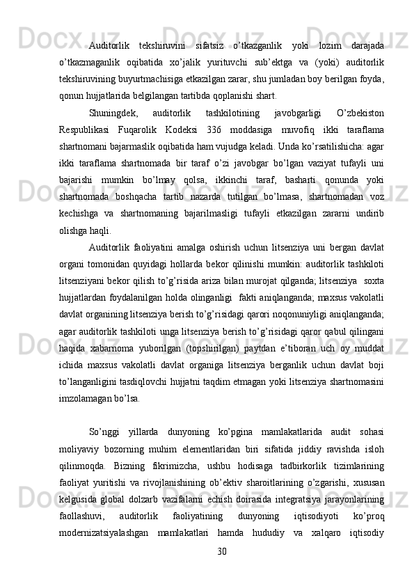 30Auditorlik   tekshiruvini   sifatsiz   o’tkazganlik   yoki   lozim   darajada
o’tkazmaganlik   oqibatida   xo’jalik   yurituvchi   sub’ektga   va   (yoki)   auditorlik
tekshiruvining buyurtmachisiga etkazilgan zarar, shu jumladan boy berilgan foyda,
qonun hujjatlarida belgilangan tartibda qoplanishi shart.  
Shuningdek,   auditorlik   tashkilotining   javobgarligi   O’zbekiston
Respublikasi   Fuqarolik   Kodeksi   336   moddasiga   muvofiq   ikki   taraflama
shartnomani bajarmaslik oqibatida ham vujudga keladi. Unda ko’rsatilishicha: agar
ikki   taraflama   shartnomada   bir   taraf   o’zi   javobgar   bo’lgan   vaziyat   tufayli   uni
bajarishi   mumkin   bo’lmay   qolsa,   ikkinchi   taraf,   basharti   qonunda   yoki
shartnomada   boshqacha   tartib   nazarda   tutilgan   bo’lmasa,   shartnomadan   voz
kechishga   va   shartnomaning   bajarilmasligi   tufayli   etkazilgan   zararni   undirib
olishga haqli.  
Auditorlik   faoliyatini   amalga   oshirish   uchun   litsenziya   uni   bergan   davlat
organi   tomonidan   quyidagi   hollarda   bekor   qilinishi   mumkin:   auditorlik   tashkiloti
litsenziyani bekor qilish to’g’risida ariza bilan murojat qilganda;  litsenziya   soxta
hujjatlardan foydalanilgan holda olinganligi   fakti aniqlanganda; maxsus vakolatli
davlat organining litsenziya berish to’g’risidagi qarori noqonuniyligi aniqlanganda;
agar auditorlik tashkiloti unga litsenziya berish to’g’risidagi qaror qabul qilingani
haqida   xabarnoma   yuborilgan   (topshirilgan)   paytdan   e’tiboran   uch   oy   muddat
ichida   maxsus   vakolatli   davlat   organiga   litsenziya   berganlik   uchun   davlat   boji
to’langanligini tasdiqlovchi hujjatni taqdim etmagan yoki litsenziya shartnomasini
imzolamagan bo’lsa. 
 
So’nggi   yillarda   dunyoning   ko’pgina   mamlakatlarida   audit   sohasi
moliyaviy   bozorning   muhim   elementlaridan   biri   sifatida   jiddiy   ravishda   isloh
qilinmoqda.   Bizning   fikrimizcha,   ushbu   hodisaga   tadbirkorlik   tizimlarining
faoliyat   yuritishi   va   rivojlanishining   ob’ektiv   sharoitlarining   o’zgarishi,   xususan
kelgusida   global   dolzarb   vazifalarni   echish   doirasida   integratsiya   jarayonlarining
faollashuvi,   auditorlik   faoliyatining   dunyoning   iqtisodiyoti   ko’proq
modernizatsiyalashgan   mamlakatlari   hamda   hududiy   va   xalqaro   iqtisodiy