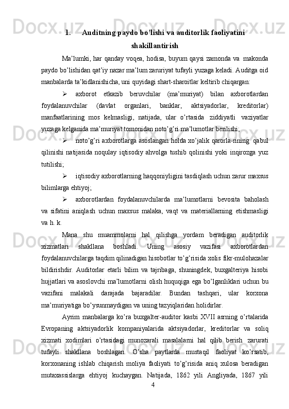 41. Auditning   paydo   bo’lishi   va   auditorlik   faoliyatini
shakillantirish
Ma’lumki,   har   qanday   voqea,   hodisa,   buyum   qaysi   zamonda   va   makonda
paydo bo’lishidan qat’iy nazar ma’lum zaruriyat tufayli yuzaga keladi. Auditga oid
manbalarda   ta’kidlanishicha,   uni   quyidagi   shart-sharoitlar   keltirib chiqargan:
 axborot   etkazib   beruvchilar   (ma’muriyat)   bilan   axborotlardan
foydalanuvchilar   (davlat   organlari,   banklar,   aktsiyadorlar,   kreditorlar)
manfaatlarining   mos   kelmasligi,   natijada,   ular   o’rtasida   ziddiyatli   vaziyatlar
yuzaga   kelganida   ma’muriyat tomonidan   noto’g’ri   ma’lumotlar   berilishi;
 noto’g’ri   axborotlarga   asoslangan   holda   xo’jalik   qarorla-rining   qabul
qilinishi   natijasida   noqulay   iqtisodiy   ahvolga   tushib   qolinishi   yoki   inqirozga   yuz
tutilishi;
 iqtisodiy   axborotlarning   haqqoniyligini   tasdiqlash   uchun   zarur   maxsus
bilimlarga   ehtiyoj;
 axborotlardan   foydalanuvchilarda   ma’lumotlarni   bevosita   baholash
va   sifatini   aniqlash   uchun   maxsus   malaka,   vaqt   va   materiallarning   etishmasligi
va   h.   k.
Mana   shu   muammolarni   hal   qilishga   yordam   beradigan   auditorlik
xizmatlari   shakllana   boshladi.   Uning   asosiy   vazifasi   axborotlardan
foydalanuvchilarga taqdim   qilinadigan   hisobotlar   to’g’risida   xolis   fikr-mulohazalar
bildirishdir.   Auditorlar   etarli   bilim   va   tajribaga,   shuningdek,   buxgalteriya   hisobi
hujjatlari va asoslovchi   ma’lumotlarni   olish   huquqiga   ega   bo’lganliklari   uchun   bu
vazifani   malakali   darajada   bajaradilar.   Bundan   tashqari,   ular   korxona
ma’muriyatiga   bo’ysunmaydigan   va   uning   tazyiqlaridan holidirlar.
Ayrim   manbalarga   ko’ra   buxgalter-auditor   kasbi   XVII   asrning   o’rtalarida
Evropaning   aktsiyadorlik   kompaniyalarida   aktsiyadorlar,   kreditorlar   va   soliq
xizmati   xodimlari   o’rtasidagi   munozarali   masalalarni   hal   qilib   berish   zarurati
tufayli   shakllana   boshlagan.   O’sha   paytlarda   mustaqil   faoliyat   ko’rsatib,
korxonaning   ishlab   chiqarish   moliya   faoliyati   to’g’risida   aniq   xulosa   beradigan
mutaxassislarga   ehtiyoj   kuchaygan.   Natijada,   1862   yili   Angliyada,   1867   yili 