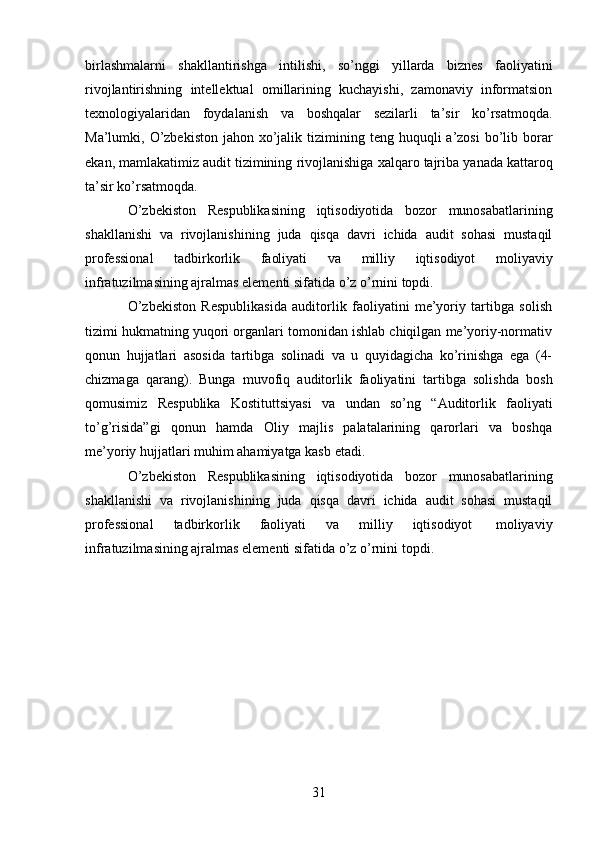 31birlashmalarni   shakllantirishga   intilishi,   so’nggi   yillarda   biznes   faoliyatini
rivojlantirishning   intellektual   omillarining   kuchayishi,   zamonaviy   informatsion
texnologiyalaridan   foydalanish   va   boshqalar   sezilarli   ta’sir   ko’rsatmoqda.
Ma’lumki, O’zbekiston  jahon xo’jalik   tizimining teng  huquqli  a’zosi  bo’lib borar
ekan, mamlakatimiz audit tizimining   rivojlanishiga   xalqaro   tajriba   yanada   kattaroq
ta’sir   ko’rsatmoqda.
O’zbekiston   Respublikasining   iqtisodiyotida   bozor   munosabatlarining
shakllanishi   va   rivojlanishining   juda   qisqa   davri   ichida   audit   sohasi   mustaqil
professional   tadbirkorlik   faoliyati   va   milliy   iqtisodiyot   moliyaviy
infratuzilmasining ajralmas elementi sifatida   o’z o’rnini topdi.
O’zbekiston   Respublikasida   auditorlik   faoliyatini   me’yoriy   tartibga   solish
tizimi hukmatning yuqori organlari tomonidan ishlab chiqilgan me’yoriy-normativ
qonun   hujjatlari   asosida   tartibga   solinadi   va   u   quyidagicha   ko’rinishga   ega   (4-
chizmaga   qarang).   Bunga   muvofiq   auditorlik   faoliyatini   tartibga   solishda   bosh
qomusimiz   Respublika   Kostituttsiyasi   va   undan   so’ng   “Auditorlik   faoliyati
to’g’risida”gi   qonun   hamda   Oliy   majlis   palatalarining   qarorlari   va   boshqa
me’yoriy   hujjatlari muhim   ahamiyatga kasb   etadi.
O’zbekiston   Respublikasining   iqtisodiyotida   bozor   munosabatlarining
shakllanishi   va   rivojlanishining   juda   qisqa   davri   ichida   audit   sohasi   mustaqil
professional   tadbirkorlik   faoliyati   va   milliy   iqtisodiyot   moliyaviy
infratuzilmasining ajralmas elementi sifatida   o’z   o’rnini   topdi.