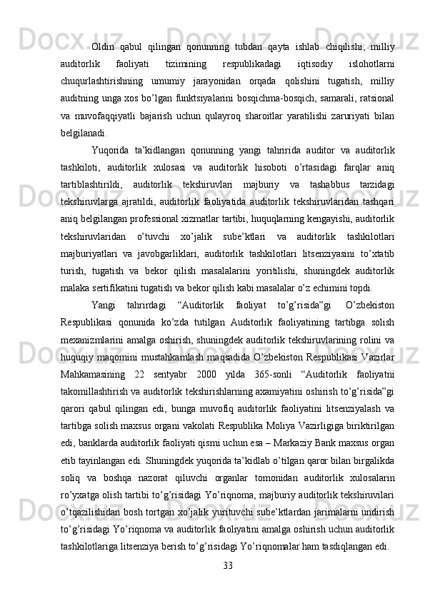 33Oldin   qabul   qilingan   qonunning   tubdan   qayta   ishlab   chiqilishi,   milliy
auditorlik   faoliyati   tizimining   respublikadagi   iqtisodiy   islohotlarni
chuqurlashtirishning   umumiy   jarayonidan   orqada   qolishini   tugatish,   milliy
auditning unga xos bo’lgan funktsiyalarini bosqichma-bosqich, samarali, ratsional
va   muvofaqqiyatli   bajarish   uchun   qulayroq   sharoitlar   yaratilishi   zaruriyati   bilan
belgilanadi.
Yuqorida   ta’kidlangan   qonunning   yangi   tahririda   auditor   va   auditorlik
tashkiloti,   auditorlik   xulosasi   va   auditorlik   hisoboti   o’rtasidagi   farqlar   aniq
tartiblashtirildi,   auditorlik   tekshiruvlari   majburiy   va   tashabbus   tarzidagi
tekshiruvlarga   ajratildi,   auditorlik   faoliyatida   auditorlik   tekshiruvlaridan   tashqari
aniq belgilangan professional xizmatlar tartibi, huquqlarning kengayishi, auditorlik
tekshiruvlaridan   o’tuvchi   xo’jalik   sube’ktlari   va   auditorlik   tashkilotlari
majburiyatlari   va   javobgarliklari,   auditorlik   tashkilotlari   litsenziyasini   to’xtatib
turish,   tugatish   va   bekor   qilish   masalalarini   yoritilishi,   shuningdek   auditorlik
malaka   sertifikatini   tugatish   va   bekor   qilish   kabi   masalalar   o’z   echimini   topdi.
Yangi   tahrirdagi   “Auditorlik   faoliyat   to’g’risida”gi   O’zbekiston
Respublikasi   qonunida   ko’zda   tutilgan   Auditorlik   faoliyatining   tartibga   solish
mexanizmlarini amalga oshirish, shuningdek auditorlik tekshiruvlarining rolini va
huquqiy   maqomini   mustahkamlash   maqsadida   O’zbekiston   Respublikasi   Vazirlar
Mahkamasining   22   sentyabr   2000   yilda   365-sonli   “Auditorlik   faoliyatni
takomillashtirish va auditorlik tekshirishlarning axamiyatini oshirish to’g’risida”gi
qarori   qabul   qilingan   edi,   bunga   muvofiq   auditorlik   faoliyatini   litsenziyalash   va
tartibga solish maxsus organi vakolati Respublika Moliya Vazirligiga biriktirilgan
edi,   banklarda auditorlik faoliyati qismi uchun esa – Markaziy Bank maxsus organ
etib tayinlangan edi. Shuningdek yuqorida ta’kidlab o’tilgan qaror bilan birgalikda
soliq   va   boshqa   nazorat   qiluvchi   organlar   tomonidan   auditorlik   xulosalarin
ro’yxatga olish tartibi to’g’risidagi Yo’riqnoma, majburiy auditorlik tekshiruvilari
o’tqazilishidan bosh tortgan xo’jalik yurituvchi  sube’ktlardan jarimalarni  undirish
to’g’risidagi Yo’riqnoma va auditorlik faoliyatini amalga oshirish uchun auditorlik
tashkilotlariga   litsenziya   berish   to’g’risidagi   Yo’riqnomalar   ham   tasdiqlangan   edi.