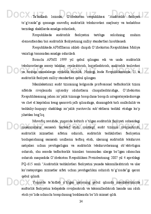 34Ta’kidlash   lozimki,   O’zbekiston   respublikasi   “Auditorlik   faoliyati
to’g’risida”gi   qonunga   muvofiq   auditorlik   tekshiruvlari   majburiy   va   tashabbus
tarzidagi shakllarda amalga oshiriladi;
Respublikada   auditorlik   faoliyatini   tartibga   solishning   muhim
elementlaridan   biri   auditorlik   faoliyatining   milliy   standartlari   hisoblanadi.
Respublikada AFMSlarini ishlab chiqish O’zbekiston Respublikasi Moliya
vazirligi   tomonidan   amalga oshiriladi.
Birinchi   AFMS   1999   yil   qabul   qilingan   edi   va   unda   auditorlik
tekshiruvlariga   asosiy   talablar,   rejalashtirish,   hujjatlashtirish,   auditorlik   tanlovlari
va   boshqa   masalalarga   oydinlik   kiritildi.   Hozirgi   kuda   Respublikamizda   21   ta
auditorlik faoliyati milliy   standartlari   qabul   qilingan.
Mamlakatimiz   audit   tizimining   kelgusida   professional   tadbirkorlik   tizimi
sifatida   rivojlanishi   iqtisodiy   islohotlarni   chuqurlashtirishga,   O’zbekiston
Respublikasining jahon xo’jalik tizimiga bosqichma bosqich integratsiyalashuviga
va chet el kapitalini keng qamrovli jalb qilinishiga, shuningdek turli mulkchilik va
tashkiliy-huquqiy   shakldagi   xo’jalik   yurituvchi   sub’ektlarni   tashkil   etishga   ko’p
jihatdan   bog’liq.
Muvofiq ravishda, yuqorida keltirib o’tilgan auditorlik faoliyati sohasidagi
muammolarni   samarali   bartaraf   etish,   mustaqil   audit   tizimini   rivojlantirish,
auditorlik   xizmatlari   sifatini   oshirish,   auditorlik   tashkilotlari   faoliyatini
boshqarishning   samarali   usullarini   tadbiq   etish,   ularning   auditorlik   tekshiruvi
natijalari   uchun   javobgarligini   va   auditorlik   tekshiruvlarining   ob’ektivligini
oshirish,   shu   asosda   tadbirkorlik   tizimlari   tomonidan   ularga   bo’lgan   ishonchni
oshirish maqsadida O’zbekiston Respublikasi  Prezidentining 2007 yil  4 apreldagi
PQ-615   sonli   “Auditorlik   tashkilotlari   faoliyatini   yanada   takomillashtirish   va   ular
ko’rsatayotgan   xizmatlar   sifati   uchun   javobgarlikni   oshirish   to’g’risida”gi   qarori
qabul qilindi.
Yuqorida   ta’kidlab   o’tilgan   qarorning   qabul   qilinishi   mamlakatimizda
audtorlik   faoliyatini   kelajakda   rivojlantirish   va   takomillashtirish   hamda   uni   isloh
etish yo’lida uchinchi   bosqichining   boshlanishi   bo’lib   xizmat   qildi.