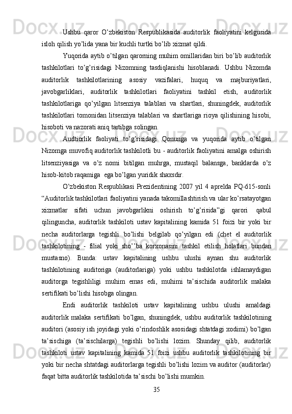 35Ushbu   qaror   O’zbekiston   Respublikasida   auditorlik   faoliyatini   kelgusida
isloh   qilish   yo’lida   yana bir   kuchli   turtki   bo’lib   xizmat qildi.
Yuqorida aytib o’tilgan qarorning muhim omillaridan biri bo’lib auditorlik
tashkilotlari   to’g’risidagi   Nizomning   tasdiqlanishi   hisoblanadi.   Ushbu   Nizomda
auditorlik   tashkilotlarining   asosiy   vazifalari,   huquq   va   majburiyatlari,
javobgarliklari,   auditorlik   tashkilotlari   faoliyatini   tashkil   etish,   auditorlik
tashkilotlariga   qo’yilgan   litsenziya   talablari   va   shartlari,   shuningdek,   auditorlik
tashkilotlari   tomonidan   litsenziya   talablari   va   shartlariga   rioya   qilishining   hisobi,
hisoboti va nazorati   aniq tartibga   solingan.
Audtiorlik   faoliyati   to’g’risidagi   Qonunga   va   yuqorida   aytib   o’tilgan
Nizomga muvofiq auditorlik tashkilotli  bu - auditorlik faoliyatini amalga oshirish
litsenziyasiga   va   o’z   nomi   bitilgan   muhrga,   mustaqil   balansga,   banklarda   o’z
hisob-kitob raqamiga   ega bo’lgan yuridik   shaxsdir.
O’zbekiston   Respublikasi   Prezidentining   2007   yil   4   aprelda   PQ-615-sonli
“Auditorlik tashkilotlari faoliyatini yanada takomillashtirish va ular ko’rsatayotgan
xizmatlar   sifati   uchun   javobgarlikni   oshirish   to’g’risida”gi   qarori   qabul
qilinguncha,   auditorlik   tashkiloti   ustav   kapitalining   kamida   51   foizi   bir   yoki   bir
necha   auditorlarga   tegishli   bo’lishi   belgilab   qo’yilgan   edi   (chet   el   auditorlik
tashkilotining   -   filial   yoki   sho’’ba   korxonasini   tashkil   etilish   holatlari   bundan
mustasno).   Bunda:   ustav   kapitalining   ushbu   ulushi   aynan   shu   auditorlik
tashkilotining   auditoriga   (auditorlariga)   yoki   ushbu   tashkilotda   ishlamaydigan
auditorga   tegishliligi   muhim   emas   edi,   muhimi   ta’sischida   auditorlik   malaka
sertifikati bo’lishi   hisobga   olingan.
Endi   auditorlik   tashkiloti   ustav   kapitalining   ushbu   ulushi   amaldagi
auditorlik   malaka   sertifikati   bo’lgan,   shuningdek,   ushbu   auditorlik   tashkilotining
auditori   (asosiy   ish   joyidagi   yoki   o’rindoshlik   asosidagi   shtatdagi   xodimi)   bo’lgan
ta’sischiga   (ta’sischilarga)   tegishli   bo’lishi   lozim.   Shunday   qilib,   auditorlik
tashkiloti   ustav   kapitalining   kamida   51   foizi   ushbu   auditorlik   tashkilotining   bir
yoki bir necha shtatdagi auditorlarga tegishli bo’lishi lozim va auditor (auditorlar)
faqat bitta   auditorlik   tashkilotida   ta’sischi   bo’lishi mumkin.