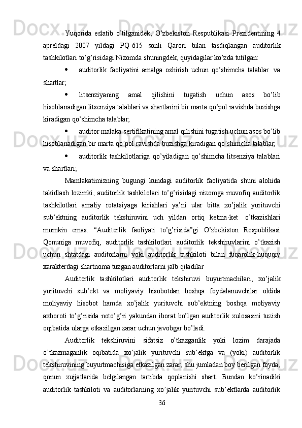 36Yuqorida   eslatib   o’tilganidek,   O’zbekiston   Respublikasi   Prezidentining   4
apreldagi   2007   yildagi   PQ-615   sonli   Qarori   bilan   tasdiqlangan   auditorlik
tashkilotlari   to’g’risidagi   Nizomda   shuningdek,   quyidagilar   ko’zda   tutilgan:
 auditorlik   faoliyatini   amalga   oshirish   uchun   qo’shimcha   talablar   va
shartlar;
 litsenziyaning   amal   qilishini   tugatish   uchun   asos   bo’lib
hisoblanadigan   litsenziya   talablari   va   shartlarini   bir   marta   qo’pol   ravishda   buzishga
kiradigan   qo’shimcha   talablar;
 auditor malaka sertifikatining amal qilishini tugatish uchun asos bo’lib
hisoblanadigan   bir   marta   qo’pol   ravishda   buzishga   kiradigan   qo’shimcha   talablar;
 auditorlik   tashkilotlariga   qo’yiladigan   qo’shimcha   litsenziya   talablari
va   shartlari;
Mamlakatimizning   bugungi   kundagi   auditorlik   faoliyatida   shuni   alohida
takidlash lozimki, auditorlik tashkilolari  to’g’risidagi  nizomga muvofiq auditorlik
tashkilotlari   amaliy   rotatsiyaga   kirishlari   ya’ni   ular   bitta   xo’jalik   yurituvchi
sub’ektning   auditorlik   tekshiruvini   uch   yildan   ortiq   ketma-ket   o’tkazishlari
mumkin   emas.   “Auditorlik   faoliyati   to’g’risida”gi   O’zbekiston   Respublikasi
Qonuniga   muvofiq,   auditorlik   tashkilotlari   auditorlik   tekshiruvlarini   o’tkazish
uchun   shtatdagi   auditorlarni   yoki   auditorlik   tashkiloti   bilan   fuqarolik-huquqiy
xarakterdagi shartnoma   tuzgan   auditorlarni jalb   qiladilar
Auditorlik   tashkilotlari   auditorlik   tekshiruvi   buyurtmachilari,   xo’jalik
yurituvchi   sub’ekt   va   moliyaviy   hisobotdan   boshqa   foydalanuvchilar   oldida
moliyaviy   hisobot   hamda   xo’jalik   yurituvchi   sub’ektning   boshqa   moliyaviy
axboroti to’g’risida noto’g’ri yakundan iborat bo’lgan auditorlik xulosasini  tuzish
oqibatida   ularga   etkazilgan   zarar   uchun javobgar   bo’ladi.
Auditorlik   tekshiruvini   sifatsiz   o’tkazganlik   yoki   lozim   darajada
o’tkazmaganlik   oqibatida   xo’jalik   yurituvchi   sub’ektga   va   (yoki)   auditorlik
tekshiruvining buyurtmachisiga etkazilgan zarar, shu jumladan boy berilgan foyda,
qonun   xujjatlarida   belgilangan   tartibda   qoplanishi   shart.   Bundan   ko’rinadiki
auditorlik   tashkiloti   va   auditorlarning   xo’jalik   yurituvchi   sub’ektlarda   auditorlik