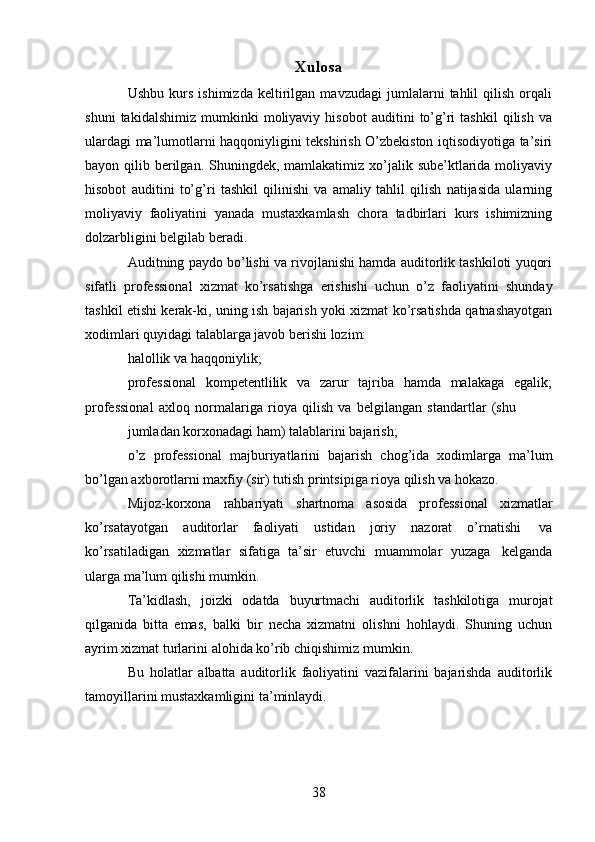 38Xulosa
Ushbu   kurs   ishimizda   keltirilgan   mavzudagi   jumlalarni   tahlil   qilish   orqali
shuni   takidalshimiz   mumkinki   moliyaviy   hisobot   auditini   to’g’ri   tashkil   qilish   va
ulardagi ma’lumotlarni haqqoniyligini tekshirish O’zbekiston iqtisodiyotiga ta’siri
bayon qilib berilgan. Shuningdek, mamlakatimiz xo’jalik sube’ktlarida moliyaviy
hisobot   auditini   to’g’ri   tashkil   qilinishi   va   amaliy   tahlil   qilish   natijasida   ularning
moliyaviy   faoliyatini   yanada   mustaxkamlash   chora   tadbirlari   kurs   ishimizning
dolzarbligini belgilab   beradi.
Auditning paydo bo’lishi va rivojlanishi hamda auditorlik tashkiloti yuqori
sifatli   professional   xizmat   ko’rsatishga   erishishi   uchun   o’z   faoliyatini   shunday
tashkil etishi kerak-ki, uning ish bajarish yoki xizmat ko’rsatishda qatnashayotgan
xodimlari quyidagi   talablarga   javob berishi   lozim:
halollik   va   haqqoniylik;
professional   kompetentlilik   va   zarur   tajriba   hamda   malakaga   egalik;
professional   axloq   normalariga   rioya   qilish   va   belgilangan   standartlar   (shu
jumladan   korxonadagi   ham)   talablarini   bajarish;
o’z   professional   majburiyatlarini   bajarish   chog’ida   xodimlarga   ma’lum
bo’lgan   axborotlarni   maxfiy   (sir)   tutish   printsipiga   rioya   qilish   va   hokazo.
Mijoz-korxona   rahbariyati   shartnoma   asosida   professional   xizmatlar
ko’rsatayotgan   auditorlar   faoliyati   ustidan   joriy   nazorat   o’rnatishi   va
ko’rsatiladigan   xizmatlar   sifatiga   ta’sir   etuvchi   muammolar   yuzaga   kelganda
ularga   ma’lum   qilishi   mumkin.
Ta’kidlash,   joizki   odatda   buyurtmachi   auditorlik   tashkilotiga   murojat
qilganida   bitta   emas,   balki   bir   necha   xizmatni   olishni   hohlaydi.   Shuning   uchun
ayrim   xizmat turlarini   alohida   ko’rib chiqishimiz   mumkin.
Bu   holatlar   albatta   auditorlik   faoliyatini   vazifalarini   bajarishda   auditorlik
tamoyillarini   mustaxkamligini   ta’minlaydi. 