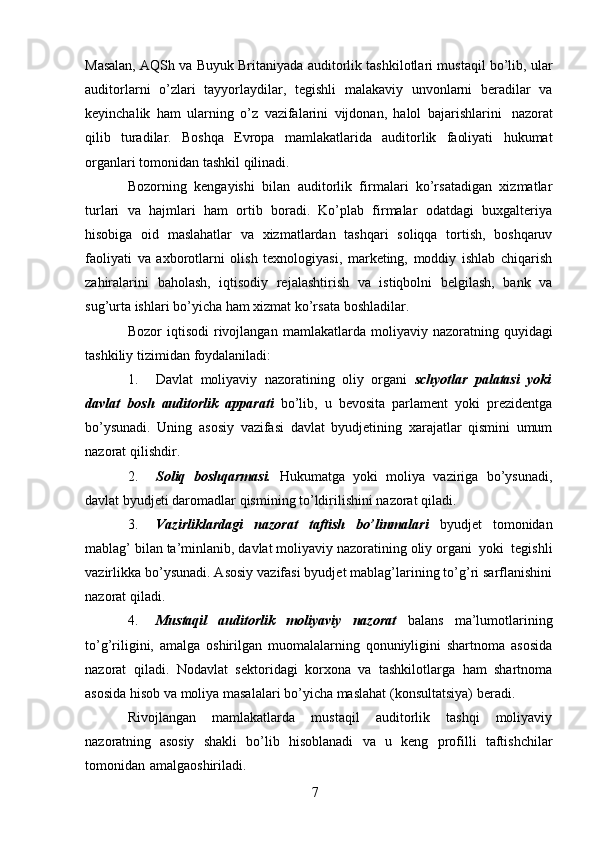 7Masalan, AQSh   va   Buyuk   Britaniyada   auditorlik   tashkilotlari   mustaqil   bo’lib,   ular
auditorlarni   o’zlari   tayyorlaydilar,   tegishli   malakaviy   unvonlarni   beradilar   va
keyinchalik   ham   ularning   o’z   vazifalarini   vijdonan,   halol   bajarishlarini   nazorat
qilib   turadilar.   Boshqa   Evropa   mamlakatlarida   auditorlik   faoliyati   hukumat
organlari tomonidan   tashkil   qilinadi.
Bozorning   kengayishi   bilan   auditorlik   firmalari   ko’rsatadigan   xizmatlar
turlari   va   hajmlari   ham   ortib   boradi.   Ko’plab   firmalar   odatdagi   buxgalteriya
hisobiga   oid   maslahatlar   va   xizmatlardan   tashqari   soliqqa   tortish,   boshqaruv
faoliyati   va   axborotlarni   olish   texnologiyasi,   marketing,   moddiy   ishlab   chiqarish
zahiralarini   baholash,   iqtisodiy   rejalashtirish   va   istiqbolni   belgilash,   bank   va
sug’urta ishlari   bo’yicha   ham   xizmat   ko’rsata   boshladilar.
Bozor   iqtisodi   rivojlangan   mamlakatlarda   moliyaviy   nazoratning   quyidagi
tashkiliy   tizimidan   foydalaniladi:
1. Davlat   moliyaviy   nazoratining   oliy   organi   schyotlar   palatasi   yoki
davlat   bosh   auditorlik   apparati   bo’lib,   u   bevosita   parlament   yoki   prezidentga
bo’ysunadi.   Uning   asosiy   vazifasi   davlat   byudjetining   xarajatlar   qismini   umum
nazorat   qilishdir.
2. Soliq   boshqarmasi.   Hukumatga   yoki   moliya   vaziriga   bo’ysunadi,
davlat   byudjeti daromadlar   qismining   to’ldirilishini nazorat qiladi.
3. Vazirliklardagi   nazorat   taftish   bo’linmalari   byudjet   tomonidan
mablag’   bilan   ta’minlanib,   davlat   moliyaviy   nazoratining   oliy   organi   yoki   tegishli
vazirlikka bo’ysunadi. Asosiy vazifasi byudjet mablag’larining to’g’ri sarflanishini
nazorat qiladi.
4. Mustaqil   auditorlik   moliyaviy   nazorat   balans   ma’lumotlarining
to’g’riligini,   amalga   oshirilgan   muomalalarning   qonuniyligini   shartnoma   asosida
nazorat   qiladi.   Nodavlat   sektoridagi   korxona   va   tashkilotlarga   ham   shartnoma
asosida hisob va   moliya   masalalari   bo’yicha   maslahat   (konsultatsiya)   beradi.
Rivojlangan   mamlakatlarda   mustaqil   auditorlik   tashqi   moliyaviy
nazoratning   asosiy   shakli   bo’lib   hisoblanadi   va   u   keng   profilli   taftishchilar
tomonidan   amalgaoshiriladi.