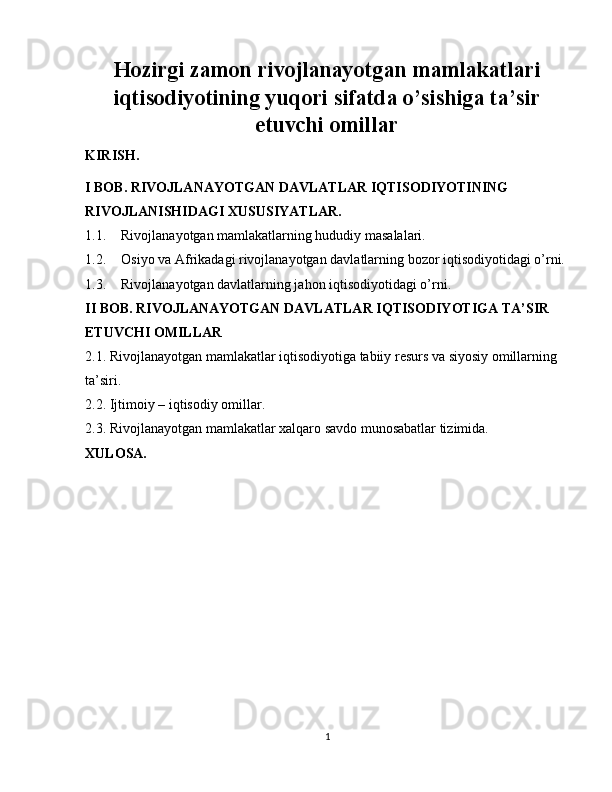 Hozirgi zamon rivojlanayotgan mamlakatlari
iqtisodiyotining yuqori sifatda o’sishiga ta’sir
etuvchi omillar
KIRISH.
I BOB. RIVOJLANAYOTGAN DAVLATLAR IQTISODIYOTINING 
RIVOJLANISHIDAGI XUSUSIYATLAR.
1.1. Rivojlanayotgan mamlakatlarning hududiy masalalari.
1.2. Osiyo va Afrikadagi rivojlanayotgan davlatlarning bozor iqtisodiyotidagi o’rni.
1.3. Rivojlanayotgan davlatlarning jahon iqtisodiyotidagi o’rni.
II BOB. RIVOJLANAYOTGAN DAVLATLAR IQTISODIYOTIGA TA’SIR 
ETUVCHI OMILLAR
2.1. Rivojlanayotgan mamlakatlar iqtisodiyotiga tabiiy resurs va siyosiy omillarning 
ta’siri. 
2.2. Ijtimoiy – iqtisodiy omillar.
2.3. Rivojlanayotgan mamlakatlar xalqaro savdo munosabatlar tizimida. 
XULOSA. 
1 
