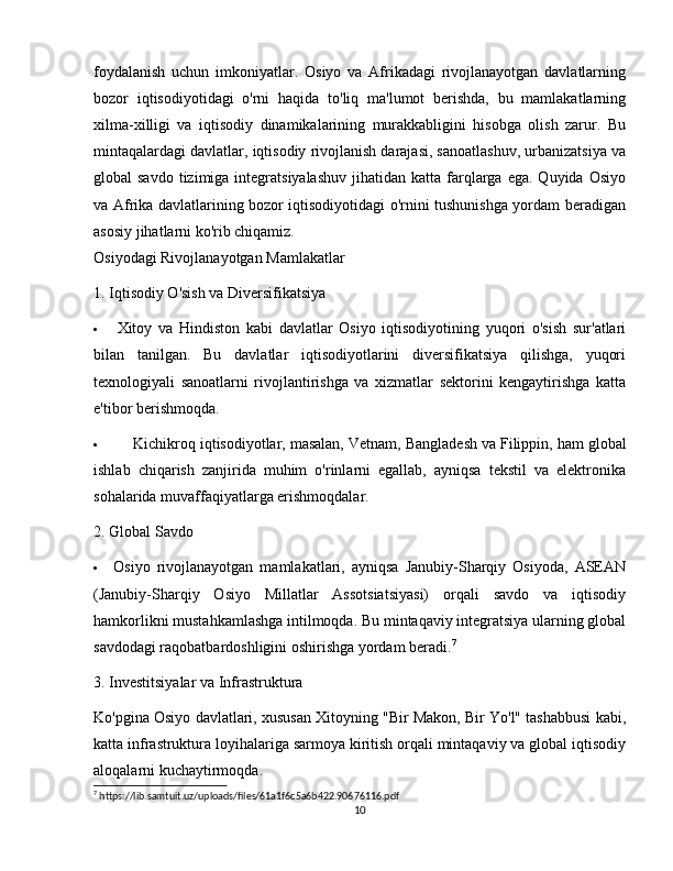 foydalanish   uchun   imkoniyatlar.   Osiyo   va   Afrikadagi   rivojlanayotgan   davlatlarning
bozor   iqtisodiyotidagi   o'rni   haqida   to'liq   ma'lumot   berishda,   bu   mamlakatlarning
xilma-xilligi   va   iqtisodiy   dinamikalarining   murakkabligini   hisobga   olish   zarur.   Bu
mintaqalardagi davlatlar, iqtisodiy rivojlanish darajasi, sanoatlashuv, urbanizatsiya va
global  savdo  tizimiga  integratsiyalashuv  jihatidan  katta farqlarga  ega.  Quyida  Osiyo
va Afrika davlatlarining bozor iqtisodiyotidagi o'rnini tushunishga yordam beradigan
asosiy jihatlarni ko'rib chiqamiz.
Osiyodagi Rivojlanayotgan Mamlakatlar
1. Iqtisodiy O'sish va Diversifikatsiya
 Xitoy   va   Hindiston   kabi   davlatlar   Osiyo   iqtisodiyotining   yuqori   o'sish   sur'atlari
bilan   tanilgan.   Bu   davlatlar   iqtisodiyotlarini   diversifikatsiya   qilishga,   yuqori
texnologiyali   sanoatlarni   rivojlantirishga   va   xizmatlar   sektorini   kengaytirishga   katta
e'tibor berishmoqda.
 Kichikroq iqtisodiyotlar, masalan,  Vetnam ,  Bangladesh  va  Filippin , ham global
ishlab   chiqarish   zanjirida   muhim   o'rinlarni   egallab,   ayniqsa   tekstil   va   elektronika
sohalarida muvaffaqiyatlarga erishmoqdalar.
2. Global Savdo
 Osiyo   rivojlanayotgan   mamlakatlari,   ayniqsa   Janubiy-Sharqiy   Osiyoda,   ASEAN
(Janubiy-Sharqiy   Osiyo   Millatlar   Assotsiatsiyasi)   orqali   savdo   va   iqtisodiy
hamkorlikni mustahkamlashga intilmoqda.  Bu mintaqaviy integratsiya ularning global
savdodagi raqobatbardoshligini oshirishga yordam beradi. 7
3. Investitsiyalar va Infrastruktura
Ko'pgina Osiyo davlatlari, xususan   Xitoy ning "Bir Makon, Bir Yo'l" tashabbusi kabi,
katta infrastruktura loyihalariga sarmoya kiritish orqali mintaqaviy va global iqtisodiy
aloqalarni kuchaytirmoqda.
7
 https://lib.samtuit.uz/uploads/files/61a1f6c5a6b422.90676116.pdf
10 