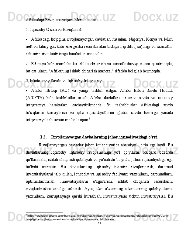 Afrikadagi Rivojlanayotgan Mamlakatlar
1. Iqtisodiy O'sish va Rivojlanish
 Afrikadagi ko'pgina rivojlanayotgan davlatlar, masalan,   Nigeriya ,   Kenya   va   Misr ,
neft va tabiiy gaz kabi energetika resurslaridan tashqari, qishloq xo'jaligi va xizmatlar
sektorini rivojlantirishga harakat qilmoqdalar.
 Efiopiya   kabi mamlakatlar ishlab chiqarish va sanoatlashuvga e'tibor qaratmoqda,
bu esa ularni "Afrikaning ishlab chiqarish markazi" sifatida belgilab bermoqda.
2. Mintaqaviy Savdo va Iqtisodiy Integratsiya
 Afrika   Ittifoqi   (AU)   va   yangi   tashkil   etilgan   Afrika   Erkin   Savdo   Hududi
(AfCFTA)   kabi   tashkilotlar   orqali   Afrika   davlatlari   o'rtasida   savdo   va   iqtisodiy
integratsiya   harakatlari   kuchaytirilmoqda.   Bu   tashabbuslar   Afrikadagi   savdo
to'siqlarini   kamaytirish   va   qit'a   iqtisodiyotlarini   global   savdo   tizimiga   yanada
integratsiyalash uchun mo'ljallangan. 8
1.3. Rivojlanayotgan davlatlarning jahon iqtisodiyotidagi o’rni.
Rivojlanayotgan   davlatlar   jahon   iqtisodiyotida   ahamiyatli   o'rin   egallaydi.   Bu
davlatlarning   iqtisodiy   iqtisodiy   rivojlanishiga   yo'l   qo'yilishi,   xalqaro   bozorda
qo'llanilishi, ishlab chiqarish qobiliyati va yo'nalishi bo'yicha jahon iqtisodiyotiga ega
bo'lishi   mumkin.   Bu   davlatlarning   iqtisodiy   tizimini   rivojlantirish,   daromad
investitsiyalarni jalb qilish, iqtisodiy va iqtisodiy faoliyatni yaxshilash, daromadlarni
optimallashtirish,   innovatsiyalarni   o'zgartirish,   ishlab   chiqarish   resurslarini
rivojlantirishni   amalga   oshirish.   Ayni,   ular   o'zlarining   odamlarning   qobiliyatlarini
yaxshilash,   korruptsiyaga   qarshi   kurashish,   investitsiyalar   uchun   investitsiyalar.   Bu
8
 https://translate.google.com/translate?hl=ru&sl=uz&u=https://arxiv.uz/uz/documents/referatlar/iqtisodiyot/jahon-
ho-jaligida-rivojlangan-mamlakatlar-iqtisodiyoti&prev=search&pto=aue
11 