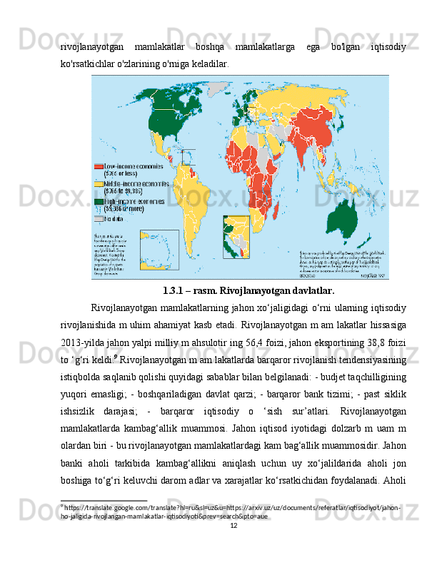 rivojlanayotgan   mamlakatlar   boshqa   mamlakatlarga   ega   bo'lgan   iqtisodiy
ko'rsatkichlar o'zlarining o'rniga keladilar. 
1.3.1 – rasm. Rivojlanayotgan davlatlar.
Rivojlanayotgan mamlakatlarning jahon xo‘jaligidagi o‘rni ularning iqtisodiy
rivojlanishida m uhim ahamiyat kasb etadi. Rivojlanayotgan m am lakatlar hissasiga
2013-yilda jahon yalpi milliy m ahsulotir ing 56,4 foizi, jahon eksportining 38,8 foizi
to ‘g‘ri keldi. 9
 Rivojlanayotgan m am lakatlarda barqaror rivojlanish tendensiyasining
istiqbolda saqlanib qolishi quyidagi sabablar bilan belgilanadi: - budjet taqchilligining
yuqori   emasligi;   -   boshqariladigan   davlat   qarzi;   -   barqaror   bank   tizimi;   -   past   siklik
ishsizlik   darajasi;   -   barqaror   iqtisodiy   o   ‘sish   sur’atlari.   Rivojlanayotgan
mamlakatlarda   kambag‘allik   muammosi.   Jahon   iqtisod   iyotidagi   dolzarb   m   uam   m
olardan biri - bu rivojlanayotgan mamlakatlardagi kam bag‘allik muammosidir. Jahon
banki   aholi   tarkibida   kambag‘allikni   aniqlash   uchun   uy   xo‘jalildarida   aholi   jon
boshiga to‘g‘ri keluvchi darom adlar va xarajatlar ko‘rsatkichidan foydalanadi. Aholi
9
 https://translate.google.com/translate?hl=ru&sl=uz&u=https://arxiv.uz/uz/documents/referatlar/iqtisodiyot/jahon-
ho-jaligida-rivojlangan-mamlakatlar-iqtisodiyoti&prev=search&pto=aue
12 