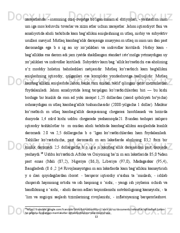 xarajatlarida: - insonning oziq-ovqatga bo‘lgan minim al ehtiyojlari; - yashash m inim
um iga mos keluvchi tovarlar va xizm atlar uchun xarajatlar. Jahon iqtisodiyot fani va
amaliyotida aholi tarkibida kam bag‘allikni aniqlashning m utlaq, nisbiy va subyektiv
usullari mavjud. Mutlaq kambag‘alik darajasiga muayyan m utlaq m inim um dan past
daromadga   ega   b   o   ig   an   uy   xo‘jaliklari   va   individlar   kiritiladi.   Nisbiy   kam   -
bag‘allikka esa darom adi jam iyatda shakllangan standart iste’molga yetmaydigan uy
xo‘jaliklari va individlar kiritiladi. Subyektiv kam bag ‘allik ko'rsatkichi esa aholining
o‘z   moddiy   holatini   baholashlari   natijasidir.   Mutlaq   ko‘rsatkich   kam   bag'allikni
aniqlashning   iqtisodiy,   qolganlari   esa   kompleks   yondashuviga   taalluqlidir.   Mutlaq
kambag‘allikni aniqlashda Jahon banki tom onidan taklif qilingan qator mezonlardan
foydalaniladi.   Jahon   amaliyotida   keng   tarqalgan   ko‘rsatkichlardan   biri   —   bu   kishi
boshiga   bir   kunlik   da   rom   ad   yoki   xarajat   1,25   dollardan   (xarid   qobiliyati   bo'yicha)
oshmaydigan m  utlaq kambag‘allik tushunchasidir  (2008-yilgacha 1 dollar). Mazkur
ko‘rsatkich   m   utlaq   kambag‘allik   darajasining   chegarasi   hisoblanadi   va   hozirda
dunyoda   1,4   mlrd   kishi   ushbu   chegarada   yashamoqda21.   Bundan   tashqari   xalqaro
iqtisodiy   tashkilotlar   to     m   onidan   aholi   tarkibida   kambag‘allikni   aniqlashda   kunlik
daromadi   2.0   va   2,5   dollargacha   b   o   ‘lgan   ko‘rsatkichlardan   ham   foydalaniladi.
Tahlillar   ko‘rsatishicha,   past   daromadli   m   am   lakatlarda   aholining   83,2   foizi   bir
kunlik   daromadi   2,5   dollargacha   b   o   ig   a   n   kambag‘allik   darajasidan   past   darajada
yashaydi. 10
 Ushbu ko'rsatkich Afrika va Osiyoning ba’zi m am lakatlarida 85,0 %dan
past   emas   (Mali   (87,2),   Nigeriya   (86,3),   Liberiya   (97,0),   Madagaskar   (95,4),
Bangladesh (8 6 ,2 ))4 Rivojlanayotgan m am lakatlarda kam bag‘allikni kamaytirish
y   o   ilari   quyidagilardan   iborat:   -   barqaror   iqtisodiy   o'sishni   ta   ’minlash;   -   ishlab
chiqarish   hajmining   ortishi   va   ish   haqining   o   ‘sishi;   -   yangi   ish   joylarini   ochish   va
bandlikning o ‘sishi; - aholi darom adlari taqsimlanishi notekisligining kamayishi; - ta
’lim   va   sogiiqni   saqlash   tizimlarining   rivojlanishi;   -   inflatsiyaning   barqarorlashuvi.
10
https://translate.google.com/translate?hl=ru&sl=uz&u=https://arxiv.uz/uz/documents/referatlar/iqtisodiyot/jahon-
ho-jaligida-rivojlangan-mamlakatlar-iqtisodiyoti&prev=search&pto=aue 
13 
