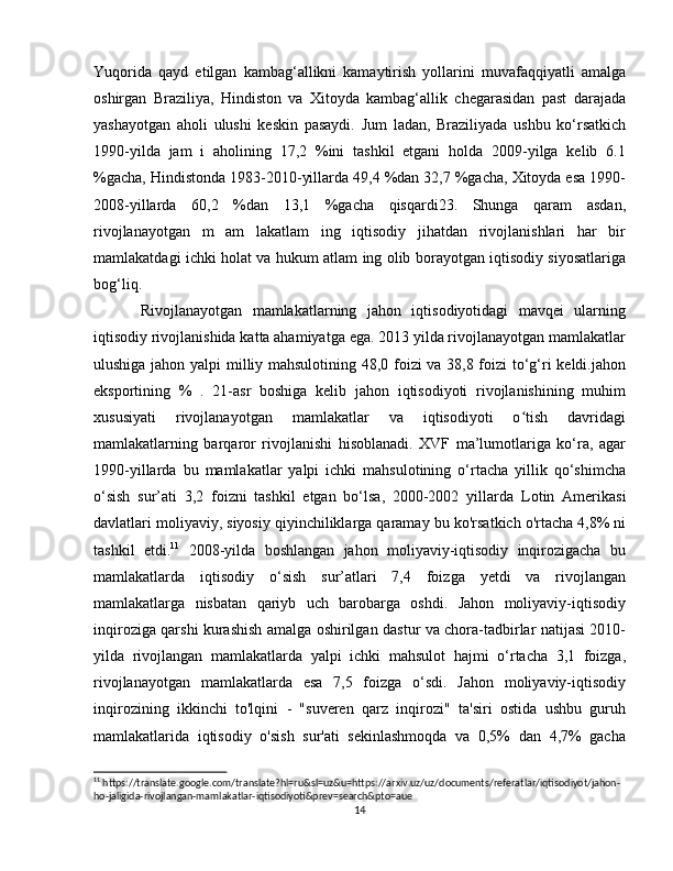Yuqorida   qayd   etilgan   kambag‘allikni   kamaytirish   yollarini   muvafaqqiyatli   amalga
oshirgan   Braziliya,   Hindiston   va   Xitoyda   kambag‘allik   chegarasidan   past   darajada
yashayotgan   aholi   ulushi   keskin   pasaydi.   Jum   ladan,   Braziliyada   ushbu   ko‘rsatkich
1990-yilda   jam   i   aholining   17,2   %ini   tashkil   etgani   holda   2009-yilga   kelib   6.1
%gacha, Hindistonda 1983-2010-yillarda 49,4 %dan 32,7 %gacha, Xitoyda esa 1990-
2008-yillarda   60,2   %dan   13,1   %gacha   qisqardi23.   Shunga   qaram   asdan,
rivojlanayotgan   m   am   lakatlam   ing   iqtisodiy   jihatdan   rivojlanishlari   har   bir
mamlakatdagi ichki holat va hukum atlam ing olib borayotgan iqtisodiy siyosatlariga
bog‘liq.
Rivojlanayotgan   mamlakatlarning   jahon   iqtisodiyotidagi   mavqei   ularning
iqtisodiy rivojlanishida katta ahamiyatga ega. 2013 yilda rivojlanayotgan mamlakatlar
ulushiga jahon yalpi milliy mahsulotining 48,0 foizi va 38,8 foizi to‘g‘ri keldi.jahon
eksportining   %   .   21-asr   boshiga   kelib   jahon   iqtisodiyoti   rivojlanishining   muhim
xususiyati   rivojlanayotgan   mamlakatlar   va   iqtisodiyoti   o tish   davridagiʻ
mamlakatlarning   barqaror   rivojlanishi   hisoblanadi.   XVF   ma’lumotlariga   ko‘ra,   agar
1990-yillarda   bu   mamlakatlar   yalpi   ichki   mahsulotining   o‘rtacha   yillik   qo‘shimcha
o‘sish   sur’ati   3,2   foizni   tashkil   etgan   bo‘lsa,   2000-2002   yillarda   Lotin   Amerikasi
davlatlari moliyaviy, siyosiy qiyinchiliklarga qaramay  bu ko'rsatkich o'rtacha 4,8% ni
tashkil   etdi. 11
  2008-yilda   boshlangan   jahon   moliyaviy-iqtisodiy   inqirozigacha   bu
mamlakatlarda   iqtisodiy   o‘sish   sur’atlari   7,4   foizga   yetdi   va   rivojlangan
mamlakatlarga   nisbatan   qariyb   uch   barobarga   oshdi.   Jahon   moliyaviy-iqtisodiy
inqiroziga qarshi kurashish amalga oshirilgan dastur va chora-tadbirlar natijasi 2010-
yilda   rivojlangan   mamlakatlarda   yalpi   ichki   mahsulot   hajmi   o‘rtacha   3,1   foizga,
rivojlanayotgan   mamlakatlarda   esa   7,5   foizga   o‘sdi.   Jahon   moliyaviy-iqtisodiy
inqirozining   ikkinchi   to'lqini   -   "suveren   qarz   inqirozi"   ta'siri   ostida   ushbu   guruh
mamlakatlarida   iqtisodiy   o'sish   sur'ati   sekinlashmoqda   va   0,5%   dan   4,7%   gacha
11
 https://translate.google.com/translate?hl=ru&sl=uz&u=https://arxiv.uz/uz/documents/referatlar/iqtisodiyot/jahon-
ho-jaligida-rivojlangan-mamlakatlar-iqtisodiyoti&prev=search&pto=aue
14 