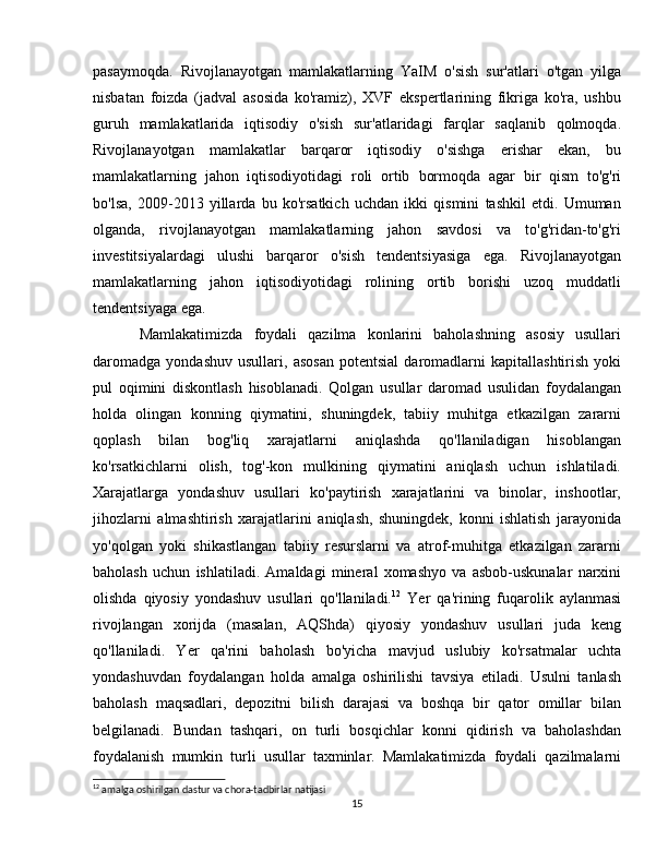 pasaymoqda.   Rivojlanayotgan   mamlakatlarning   YaIM   o'sish   sur'atlari   o'tgan   yilga
nisbatan   foizda   (jadval   asosida   ko'ramiz),   XVF   ekspertlarining   fikriga   ko'ra,   ushbu
guruh   mamlakatlarida   iqtisodiy   o'sish   sur'atlaridagi   farqlar   saqlanib   qolmoqda.
Rivojlanayotgan   mamlakatlar   barqaror   iqtisodiy   o'sishga   erishar   ekan,   bu
mamlakatlarning   jahon   iqtisodiyotidagi   roli   ortib   bormoqda   agar   bir   qism   to'g'ri
bo'lsa,   2009-2013   yillarda   bu   ko'rsatkich   uchdan   ikki   qismini   tashkil   etdi.   Umuman
olganda,   rivojlanayotgan   mamlakatlarning   jahon   savdosi   va   to'g'ridan-to'g'ri
investitsiyalardagi   ulushi   barqaror   o'sish   tendentsiyasiga   ega.   Rivojlanayotgan
mamlakatlarning   jahon   iqtisodiyotidagi   rolining   ortib   borishi   uzoq   muddatli
tendentsiyaga ega.  
Mamlakatimizda   foydali   qazilma   konlarini   baholashning   asosiy   usullari
daromadga   yondashuv   usullari,   asosan   potentsial   daromadlarni   kapitallashtirish   yoki
pul   oqimini   diskontlash   hisoblanadi.   Qolgan   usullar   daromad   usulidan   foydalangan
holda   olingan   konning   qiymatini,   shuningdek,   tabiiy   muhitga   etkazilgan   zararni
qoplash   bilan   bog'liq   xarajatlarni   aniqlashda   qo'llaniladigan   hisoblangan
ko'rsatkichlarni   olish,   tog'-kon   mulkining   qiymatini   aniqlash   uchun   ishlatiladi.
Xarajatlarga   yondashuv   usullari   ko'paytirish   xarajatlarini   va   binolar,   inshootlar,
jihozlarni   almashtirish   xarajatlarini   aniqlash,   shuningdek,   konni   ishlatish   jarayonida
yo'qolgan   yoki   shikastlangan   tabiiy   resurslarni   va   atrof-muhitga   etkazilgan   zararni
baholash   uchun   ishlatiladi.   Amaldagi   mineral   xomashyo   va   asbob-uskunalar   narxini
olishda   qiyosiy   yondashuv   usullari   qo'llaniladi. 12
  Yer   qa'rining   fuqarolik   aylanmasi
rivojlangan   xorijda   (masalan,   AQShda)   qiyosiy   yondashuv   usullari   juda   keng
qo'llaniladi.   Yer   qa'rini   baholash   bo'yicha   mavjud   uslubiy   ko'rsatmalar   uchta
yondashuvdan   foydalangan   holda   amalga   oshirilishi   tavsiya   etiladi.   Usulni   tanlash
baholash   maqsadlari,   depozitni   bilish   darajasi   va   boshqa   bir   qator   omillar   bilan
belgilanadi.   Bundan   tashqari,   on   turli   bosqichlar   konni   qidirish   va   baholashdan
foydalanish   mumkin   turli   usullar   taxminlar.   Mamlakatimizda   foydali   qazilmalarni
12
 amalga oshirilgan dastur va chora-tadbirlar natijasi
15 