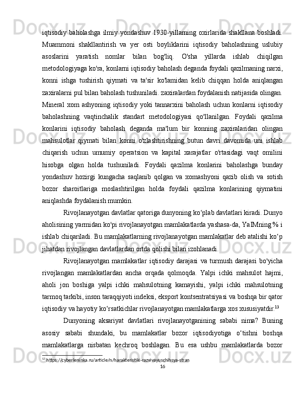 iqtisodiy   baholashga   ilmiy   yondashuv   1930-yillarning   oxirlarida   shakllana   boshladi.
Muammoni   shakllantirish   va   yer   osti   boyliklarini   iqtisodiy   baholashning   uslubiy
asoslarini   yaratish   nomlar   bilan   bog'liq.   O'sha   yillarda   ishlab   chiqilgan
metodologiyaga ko'ra, konlarni iqtisodiy baholash deganda foydali qazilmaning narxi,
konni   ishga   tushirish   qiymati   va   ta'sir   ko'lamidan   kelib   chiqqan   holda   aniqlangan
zaxiralarni pul bilan baholash tushuniladi. zaxiralardan foydalanish natijasida olingan.
Mineral   xom   ashyoning   iqtisodiy   yoki   tannarxini   baholash   uchun   konlarni   iqtisodiy
baholashning   vaqtinchalik   standart   metodologiyasi   qo'llanilgan.   Foydali   qazilma
konlarini   iqtisodiy   baholash   deganda   ma'lum   bir   konning   zaxiralaridan   olingan
mahsulotlar   qiymati   bilan   konni   o'zlashtirishning   butun   davri   davomida   uni   ishlab
chiqarish   uchun   umumiy   operatsion   va   kapital   xarajatlar   o'rtasidagi   vaqt   omilini
hisobga   olgan   holda   tushuniladi.   Foydali   qazilma   konlarini   baholashga   bunday
yondashuv   hozirgi   kungacha   saqlanib   qolgan   va   xomashyoni   qazib   olish   va   sotish
bozor   sharoitlariga   moslashtirilgan   holda   foydali   qazilma   konlarining   qiymatini
aniqlashda foydalanish mumkin.
Rivojlanayotgan davlatlar qatoriga dunyoning ko plab davlatlari kiradi. Dunyoʻ
aholisining yarmidan ko'pi rivojlanayotgan mamlakatlarda yashasa-da, YaIMning % i
ishlab chiqariladi. Bu mamlakatlarning rivojlanayotgan mamlakatlar deb atalishi ko‘p
jihatdan rivojlangan davlatlardan ortda qolishi bilan izohlanadi.
Rivojlanayotgan   mamlakatlar   iqtisodiy   darajasi   va   turmush   darajasi   bo'yicha
rivojlangan   mamlakatlardan   ancha   orqada   qolmoqda.   Yalpi   ichki   mahsulot   hajmi,
aholi   jon   boshiga   yalpi   ichki   mahsulotning   kamayishi,   yalpi   ichki   mahsulotning
tarmoq tarkibi, inson taraqqiyoti indeksi, eksport kontsentratsiyasi va boshqa bir qator
iqtisodiy va hayotiy ko‘rsatkichlar rivojlanayotgan mamlakatlarga xos xususiyatdir. 13
Dunyoning   aksariyat   davlatlari   rivojlanayotganining   sababi   nima?   Buning
asosiy   sababi   shundaki,   bu   mamlakatlar   bozor   iqtisodiyotiga   o‘tishni   boshqa
mamlakatlarga   nisbatan   kechroq   boshlagan.   Bu   esa   ushbu   mamlakatlarda   bozor
13
 https://cyberleninka.ru/article/n/harakteristiki-razvivayuschihsya-stran
16 