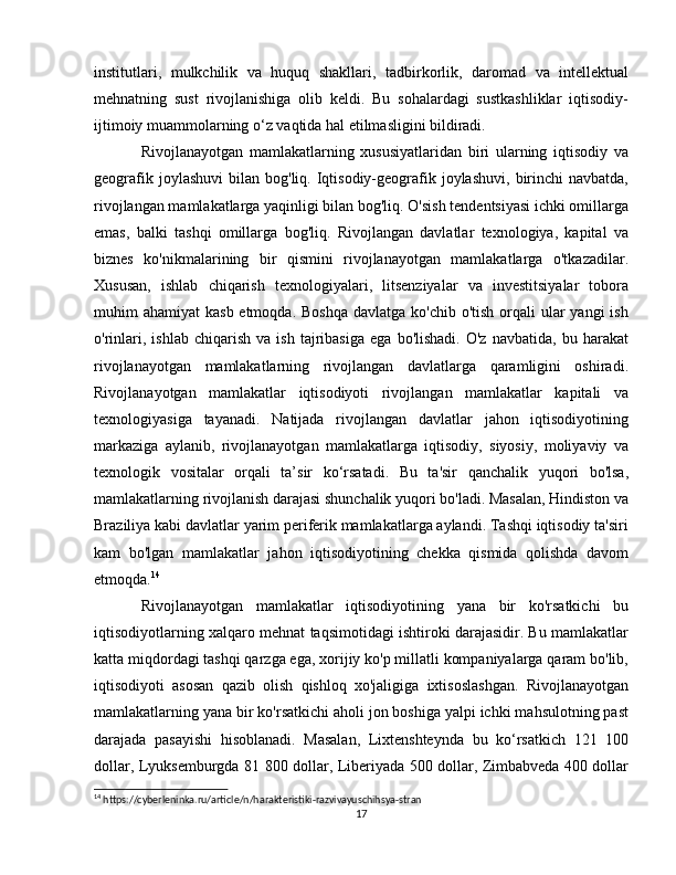 institutlari,   mulkchilik   va   huquq   shakllari,   tadbirkorlik,   daromad   va   intellektual
mehnatning   sust   rivojlanishiga   olib   keldi.   Bu   sohalardagi   sustkashliklar   iqtisodiy-
ijtimoiy muammolarning o‘z vaqtida hal etilmasligini bildiradi.
Rivojlanayotgan   mamlakatlarning   xususiyatlaridan   biri   ularning   iqtisodiy   va
geografik  joylashuvi   bilan   bog'liq.  Iqtisodiy-geografik  joylashuvi,   birinchi  navbatda,
rivojlangan mamlakatlarga yaqinligi bilan bog'liq. O'sish tendentsiyasi ichki omillarga
emas,   balki   tashqi   omillarga   bog'liq.   Rivojlangan   davlatlar   texnologiya,   kapital   va
biznes   ko'nikmalarining   bir   qismini   rivojlanayotgan   mamlakatlarga   o'tkazadilar.
Xususan,   ishlab   chiqarish   texnologiyalari,   litsenziyalar   va   investitsiyalar   tobora
muhim  ahamiyat  kasb etmoqda.  Boshqa  davlatga ko'chib o'tish  orqali  ular  yangi  ish
o'rinlari,   ishlab   chiqarish   va   ish   tajribasiga   ega   bo'lishadi.   O'z   navbatida,   bu  harakat
rivojlanayotgan   mamlakatlarning   rivojlangan   davlatlarga   qaramligini   oshiradi.
Rivojlanayotgan   mamlakatlar   iqtisodiyoti   rivojlangan   mamlakatlar   kapitali   va
texnologiyasiga   tayanadi.   Natijada   rivojlangan   davlatlar   jahon   iqtisodiyotining
markaziga   aylanib,   rivojlanayotgan   mamlakatlarga   iqtisodiy,   siyosiy,   moliyaviy   va
texnologik   vositalar   orqali   ta’sir   ko‘rsatadi.   Bu   ta'sir   qanchalik   yuqori   bo'lsa,
mamlakatlarning rivojlanish darajasi shunchalik yuqori bo'ladi. Masalan, Hindiston va
Braziliya kabi davlatlar yarim periferik mamlakatlarga aylandi. Tashqi iqtisodiy ta'siri
kam   bo'lgan   mamlakatlar   jahon   iqtisodiyotining   chekka   qismida   qolishda   davom
etmoqda. 14
Rivojlanayotgan   mamlakatlar   iqtisodiyotining   yana   bir   ko'rsatkichi   bu
iqtisodiyotlarning xalqaro mehnat taqsimotidagi ishtiroki darajasidir. Bu mamlakatlar
katta miqdordagi tashqi qarzga ega, xorijiy ko'p millatli kompaniyalarga qaram bo'lib,
iqtisodiyoti   asosan   qazib   olish   qishloq   xo'jaligiga   ixtisoslashgan.   Rivojlanayotgan
mamlakatlarning yana bir ko'rsatkichi aholi jon boshiga yalpi ichki mahsulotning past
darajada   pasayishi   hisoblanadi.   Masalan,   Lixtenshteynda   bu   ko‘rsatkich   121   100
dollar, Lyuksemburgda 81 800 dollar, Liberiyada 500 dollar, Zimbabveda 400 dollar
14
 https://cyberleninka.ru/article/n/harakteristiki-razvivayuschihsya-stran
17 