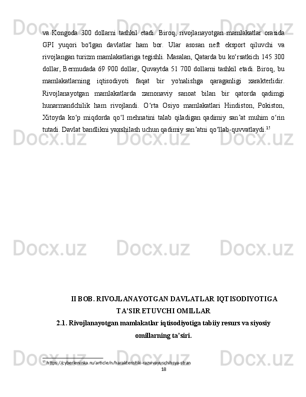 va   Kongoda   300   dollarni   tashkil   etadi.   Biroq,   rivojlanayotgan   mamlakatlar   orasida
GPI   yuqori   bo'lgan   davlatlar   ham   bor.   Ular   asosan   neft   eksport   qiluvchi   va
rivojlangan turizm mamlakatlariga tegishli. Masalan, Qatarda bu ko‘rsatkich 145 300
dollar,   Bermudada   69   900   dollar,   Quvaytda   51   700   dollarni   tashkil   etadi.   Biroq,   bu
mamlakatlarning   iqtisodiyoti   faqat   bir   yo'nalishga   qaraganligi   xarakterlidir.
Rivojlanayotgan   mamlakatlarda   zamonaviy   sanoat   bilan   bir   qatorda   qadimgi
hunarmandchilik   ham   rivojlandi.   O rta   Osiyo   mamlakatlari   Hindiston,   Pokiston,ʻ
Xitoyda   ko p   miqdorda   qo l   mehnatini   talab   qiladigan   qadimiy   san at   muhim   o rin	
ʻ ʻ ʼ ʻ
tutadi. Davlat bandlikni yaxshilash uchun qadimiy san atni qo llab-quvvatlaydi.	
ʼ ʻ 15
  
II BOB. RIVOJLANAYOTGAN DAVLATLAR IQTISODIYOTIGA
TA’SIR ETUVCHI OMILLAR
2.1. Rivojlanayotgan mamlakatlar iqtisodiyotiga tabiiy resurs va siyosiy
omillarning ta’siri.
15
 https://cyberleninka.ru/article/n/harakteristiki-razvivayuschihsya-stran
18 
