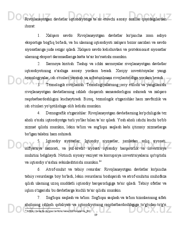 Rivojlanayotgan   davlatlar   iqtisodiyotiga   ta’sir   etuvchi   asosiy   omillar   quyidagilardan
iborat:
1. Xalqaro   savdo :   Rivojlanayotgan   davlatlar   ko'pincha   xom   ashyo
eksportiga bog'liq bo'ladi, va bu ularning iqtisodiyoti xalqaro bozor narxlari va savdo
siyosatlariga juda sezgir qiladi. Xalqaro savdo kelishuvlari va proteksionist siyosatlar
ularning eksport daromadlariga katta ta'sir ko'rsatishi mumkin.
2. Sarmoya   kiritish :   Tashqi   va   ichki   sarmoyalar   rivojlanayotgan   davlatlar
iqtisodiyotining   o'sishiga   asosiy   yordam   beradi.   Xorijiy   investitsiyalar   yangi
texnologiyalar, ish o'rinlari yaratish va infratuzilmani rivojlantirishga yordam beradi.
3. Texnologik rivojlanish : Texnologiyalarning joriy etilishi va yangilanishi
rivojlanayotgan   davlatlarning   ishlab   chiqarish   samaradorligini   oshiradi   va   xalqaro
raqobatbardoshligini   kuchaytiradi.   Biroq,   texnologik   o'zgarishlar   ham   xavfsizlik   va
ish o'rinlari yo'qotilishiga olib kelishi mumkin.
4. Demografik o'zgarishlar : Rivojlanayotgan davlatlarning ko'pchiligida tez
aholi o'sishi iqtisodiyotga turli yo'llar bilan ta’sir qiladi. Yosh aholi ishchi kuchi bo'lib
xizmat   qilishi   mumkin,   lekin   ta'lim   va   sog'liqni   saqlash   kabi   ijtimoiy   xizmatlarga
bo'lgan talabni ham oshiradi.
5. Iqtisodiy   siyosatlar :   Iqtisodiy   siyosatlar,   jumladan   soliq   siyosati,
inflyatsiya   nazorati,   va   pul-kredit   siyosati   iqtisodiy   barqarorlik   va   investitsiya
muhitini belgilaydi. Notinch siyosiy vaziyat va korrupsiya investitsiyalarni qo'rqitishi
va iqtisodiy o'sishni sekinlashtirishi mumkin. 16
6. Atrof-muhit   va   tabiiy   resurslar :   Rivojlanayotgan   davlatlar   ko'pincha
tabiiy resurslarga boy bo'ladi, lekin resurslarni boshqarish va atrof-muhitni muhofaza
qilish   ularning   uzoq   muddatli   iqtisodiy   barqarorligiga   ta'sir   qiladi.   Tabiiy   ofatlar   va
iqlim o'zgarishi bu davlatlarga kuchli ta'sir qilishi mumkin.
7. Sog'liqni saqlash va ta'lim : Sog'liqni saqlash va ta'lim tizimlarining sifati
aholining   ishlash   qobiliyati   va   iqtisodiyotning   raqobatbardoshligiga   to'g'ridan-to'g'ri
16
 https://wne.fa.ru/jour/article/view/44?locale=ru_RU
19 