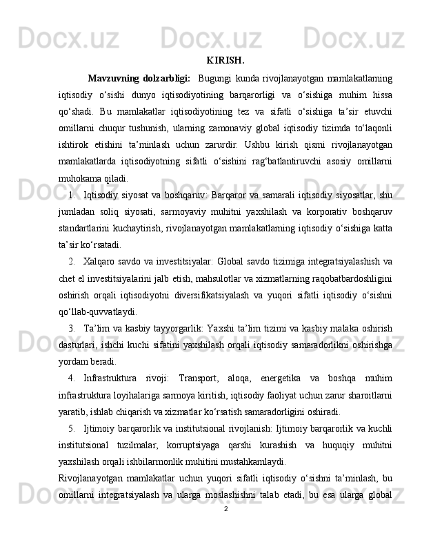 KIRISH.
Mavzuvning   dolzarbligi:     Bugungi   kunda   rivojlanayotgan   mamlakatlarning
iqtisodiy   o‘sishi   dunyo   iqtisodiyotining   barqarorligi   va   o‘sishiga   muhim   hissa
qo‘shadi.   Bu   mamlakatlar   iqtisodiyotining   tez   va   sifatli   o‘sishiga   ta’sir   etuvchi
omillarni   chuqur   tushunish,   ularning   zamonaviy   global   iqtisodiy   tizimda   to‘laqonli
ishtirok   etishini   ta’minlash   uchun   zarurdir.   Ushbu   kirish   qismi   rivojlanayotgan
mamlakatlarda   iqtisodiyotning   sifatli   o‘sishini   rag‘batlantiruvchi   asosiy   omillarni
muhokama qiladi.
1. Iqtisodiy   siyosat   va   boshqaruv :   Barqaror   va   samarali   iqtisodiy   siyosatlar,   shu
jumladan   soliq   siyosati,   sarmoyaviy   muhitni   yaxshilash   va   korporativ   boshqaruv
standartlarini kuchaytirish, rivojlanayotgan mamlakatlarning iqtisodiy o‘sishiga katta
ta’sir ko‘rsatadi.
2. Xalqaro   savdo   va   investitsiyalar :   Global   savdo   tizimiga   integratsiyalashish   va
chet el investitsiyalarini jalb etish, mahsulotlar va xizmatlarning raqobatbardoshligini
oshirish   orqali   iqtisodiyotni   diversifikatsiyalash   va   yuqori   sifatli   iqtisodiy   o‘sishni
qo‘llab-quvvatlaydi.
3. Ta’lim va kasbiy tayyorgarlik : Yaxshi  ta’lim tizimi va kasbiy malaka oshirish
dasturlari,   ishchi   kuchi   sifatini   yaxshilash   orqali   iqtisodiy   samaradorlikni   oshirishga
yordam beradi.
4. Infrastruktura   rivoji :   Transport,   aloqa,   energetika   va   boshqa   muhim
infrastruktura loyihalariga sarmoya kiritish, iqtisodiy faoliyat uchun zarur sharoitlarni
yaratib, ishlab chiqarish va xizmatlar ko‘rsatish samaradorligini oshiradi.
5. Ijtimoiy barqarorlik va institutsional rivojlanish : Ijtimoiy barqarorlik va kuchli
institutsional   tuzilmalar,   korruptsiyaga   qarshi   kurashish   va   huquqiy   muhitni
yaxshilash orqali ishbilarmonlik muhitini mustahkamlaydi.
Rivojlanayotgan   mamlakatlar   uchun   yuqori   sifatli   iqtisodiy   o‘sishni   ta’minlash,   bu
omillarni   integratsiyalash   va   ularga   moslashishni   talab   etadi,   bu   esa   ularga   global
2 