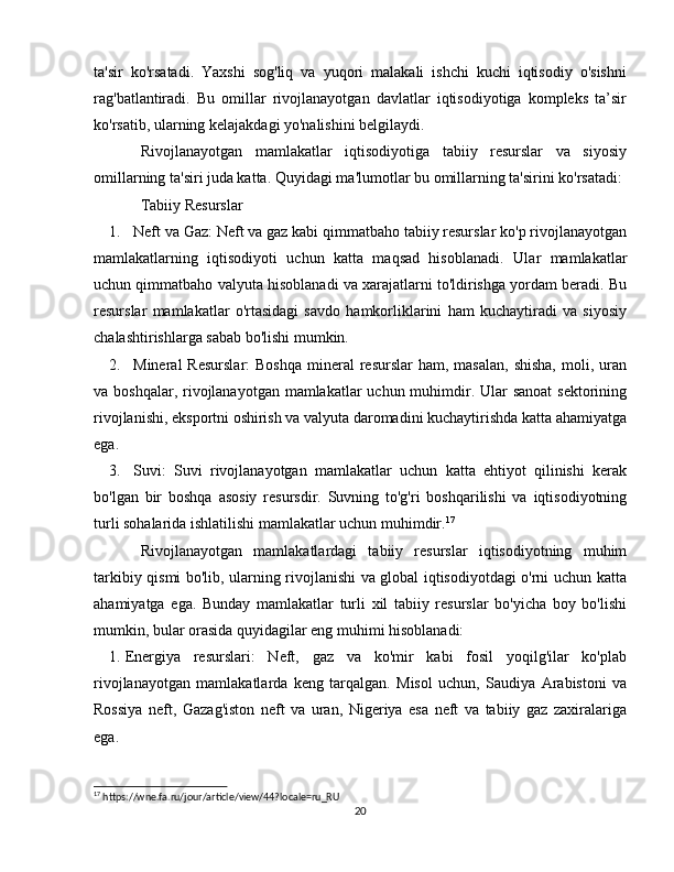 ta'sir   ko'rsatadi.   Yaxshi   sog'liq   va   yuqori   malakali   ishchi   kuchi   iqtisodiy   o'sishni
rag'batlantiradi.   Bu   omillar   rivojlanayotgan   davlatlar   iqtisodiyotiga   kompleks   ta’sir
ko'rsatib, ularning kelajakdagi yo'nalishini belgilaydi.
Rivojlanayotgan   mamlakatlar   iqtisodiyotiga   tabiiy   resurslar   va   siyosiy
omillarning ta'siri juda katta.  Quyidagi ma'lumotlar bu omillarning ta'sirini ko'rsatadi:
Tabiiy Resurslar
1. Neft va Gaz : Neft va gaz kabi qimmatbaho tabiiy resurslar ko'p rivojlanayotgan
mamlakatlarning   iqtisodiyoti   uchun   katta   maqsad   hisoblanadi.   Ular   mamlakatlar
uchun qimmatbaho valyuta hisoblanadi va xarajatlarni to'ldirishga yordam beradi. Bu
resurslar   mamlakatlar   o'rtasidagi   savdo   hamkorliklarini   ham   kuchaytiradi   va   siyosiy
chalashtirishlarga sabab bo'lishi mumkin.
2. Mineral   Resurslar :  Boshqa   mineral   resurslar  ham,  masalan,  shisha,   moli, uran
va boshqalar, rivojlanayotgan mamlakatlar  uchun muhimdir. Ular  sanoat  sektorining
rivojlanishi, eksportni oshirish va valyuta daromadini kuchaytirishda katta ahamiyatga
ega.
3. Suvi :   Suvi   rivojlanayotgan   mamlakatlar   uchun   katta   ehtiyot   qilinishi   kerak
bo'lgan   bir   boshqa   asosiy   resursdir.   Suvning   to'g'ri   boshqarilishi   va   iqtisodiyotning
turli sohalarida ishlatilishi mamlakatlar uchun muhimdir. 17
Rivojlanayotgan   mamlakatlardagi   tabiiy   resurslar   iqtisodiyotning   muhim
tarkibiy qismi bo'lib, ularning rivojlanishi va global iqtisodiyotdagi o'rni uchun katta
ahamiyatga   ega.   Bunday   mamlakatlar   turli   xil   tabiiy   resurslar   bo'yicha   boy   bo'lishi
mumkin, bular orasida quyidagilar eng muhimi hisoblanadi:
1. Energiya   resurslari :   Neft,   gaz   va   ko'mir   kabi   fosil   yoqilg'ilar   ko'plab
rivojlanayotgan   mamlakatlarda   keng   tarqalgan.   Misol   uchun,   Saudiya   Arabistoni   va
Rossiya   neft,   Gazag'iston   neft   va   uran,   Nigeriya   esa   neft   va   tabiiy   gaz   zaxiralariga
ega.
17
 https://wne.fa.ru/jour/article/view/44?locale=ru_RU
20 